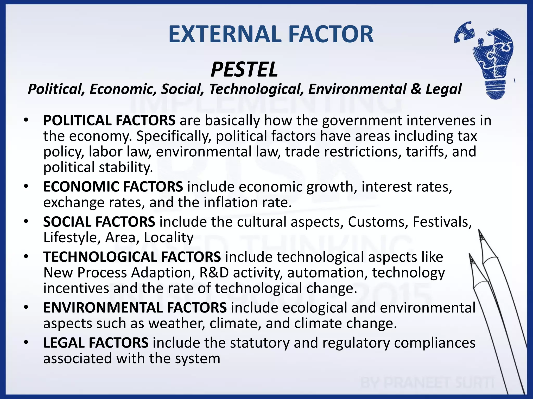 EXTERNAL FACTOR
• POLITICAL FACTORS are basically how the government intervenes in
the economy. Specifically, political factors have areas including tax
policy, labor law, environmental law, trade restrictions, tariffs, and
political stability.
• ECONOMIC FACTORS include economic growth, interest rates,
exchange rates, and the inflation rate.
• SOCIAL FACTORS include the cultural aspects, Customs, Festivals,
Lifestyle, Area, Locality
• TECHNOLOGICAL FACTORS include technological aspects like
New Process Adaption, R&D activity, automation, technology
incentives and the rate of technological change.
• ENVIRONMENTAL FACTORS include ecological and environmental
aspects such as weather, climate, and climate change.
• LEGAL FACTORS include the statutory and regulatory compliances
associated with the system
PESTEL
Political, Economic, Social, Technological, Environmental & Legal
 