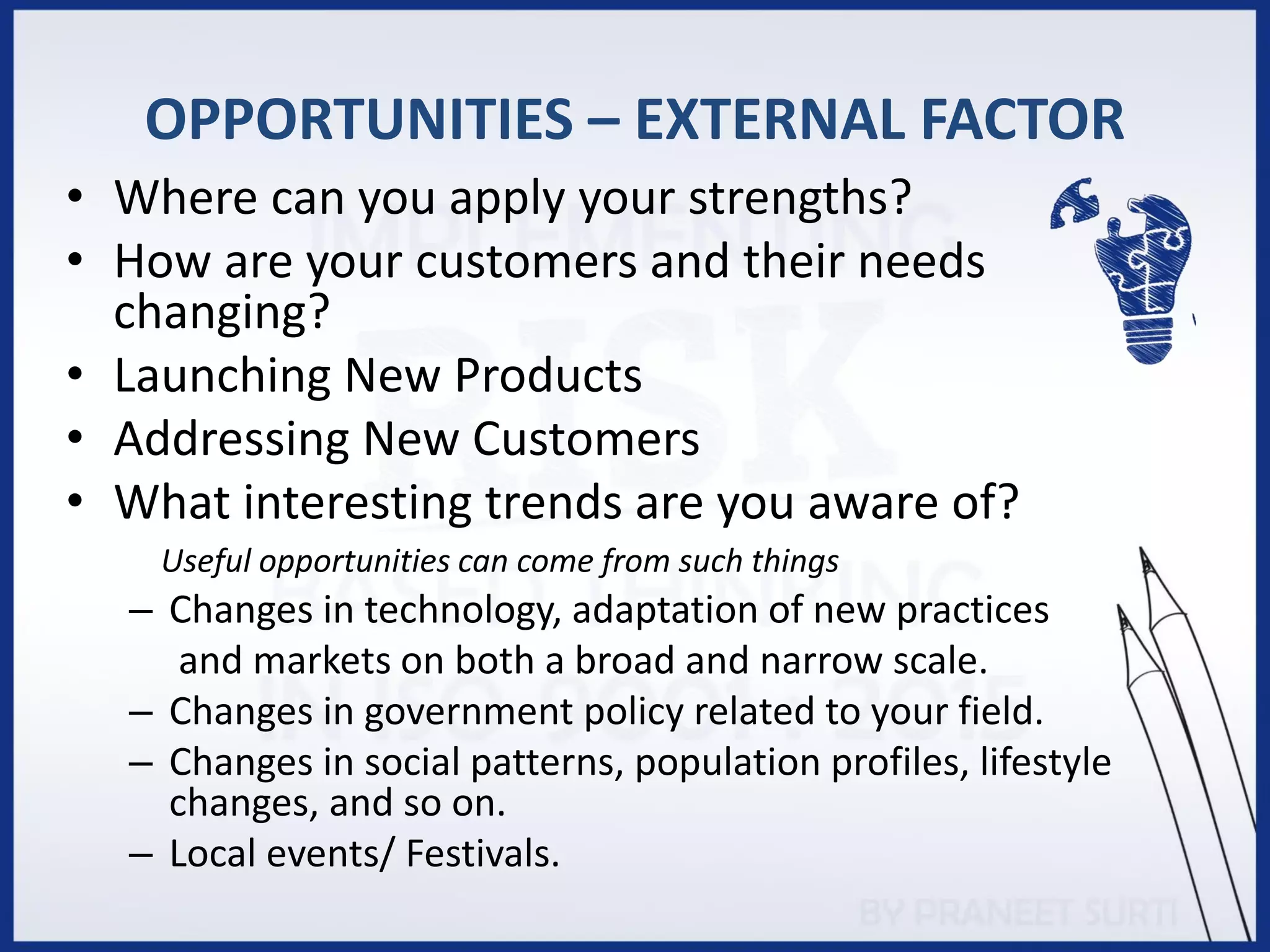 OPPORTUNITIES – EXTERNAL FACTOR
• Where can you apply your strengths?
• How are your customers and their needs
changing?
• Launching New Products
• Addressing New Customers
• What interesting trends are you aware of?
Useful opportunities can come from such things
– Changes in technology, adaptation of new practices
and markets on both a broad and narrow scale.
– Changes in government policy related to your field.
– Changes in social patterns, population profiles, lifestyle
changes, and so on.
– Local events/ Festivals.
 