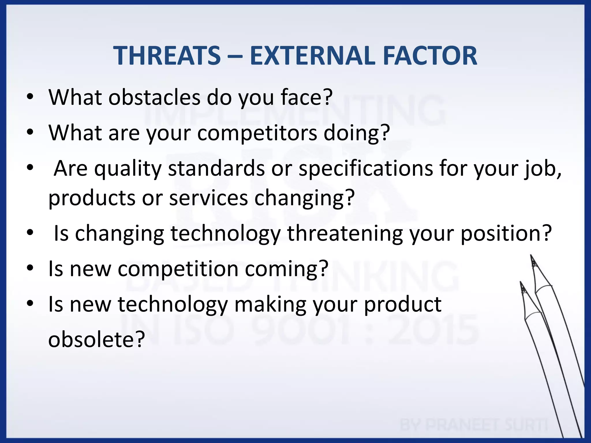 THREATS – EXTERNAL FACTOR
• What obstacles do you face?
• What are your competitors doing?
• Are quality standards or specifications for your job,
products or services changing?
• Is changing technology threatening your position?
• Is new competition coming?
• Is new technology making your product
obsolete?
 