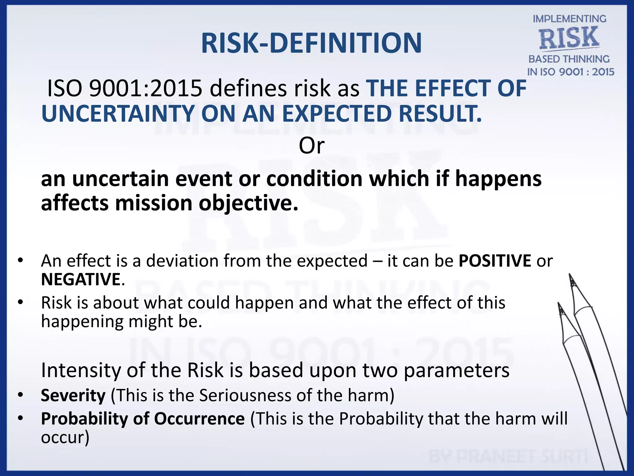 RISK-DEFINITION
ISO 9001:2015 defines risk as THE EFFECT OF
UNCERTAINTY ON AN EXPECTED RESULT.
Or
an uncertain event or condition which if happens
affects mission objective.
• An effect is a deviation from the expected – it can be POSITIVE or
NEGATIVE.
• Risk is about what could happen and what the effect of this
happening might be.
Intensity of the Risk is based upon two parameters
• Severity (This is the Seriousness of the harm)
• Probability of Occurrence (This is the Probability that the harm will
occur)
 