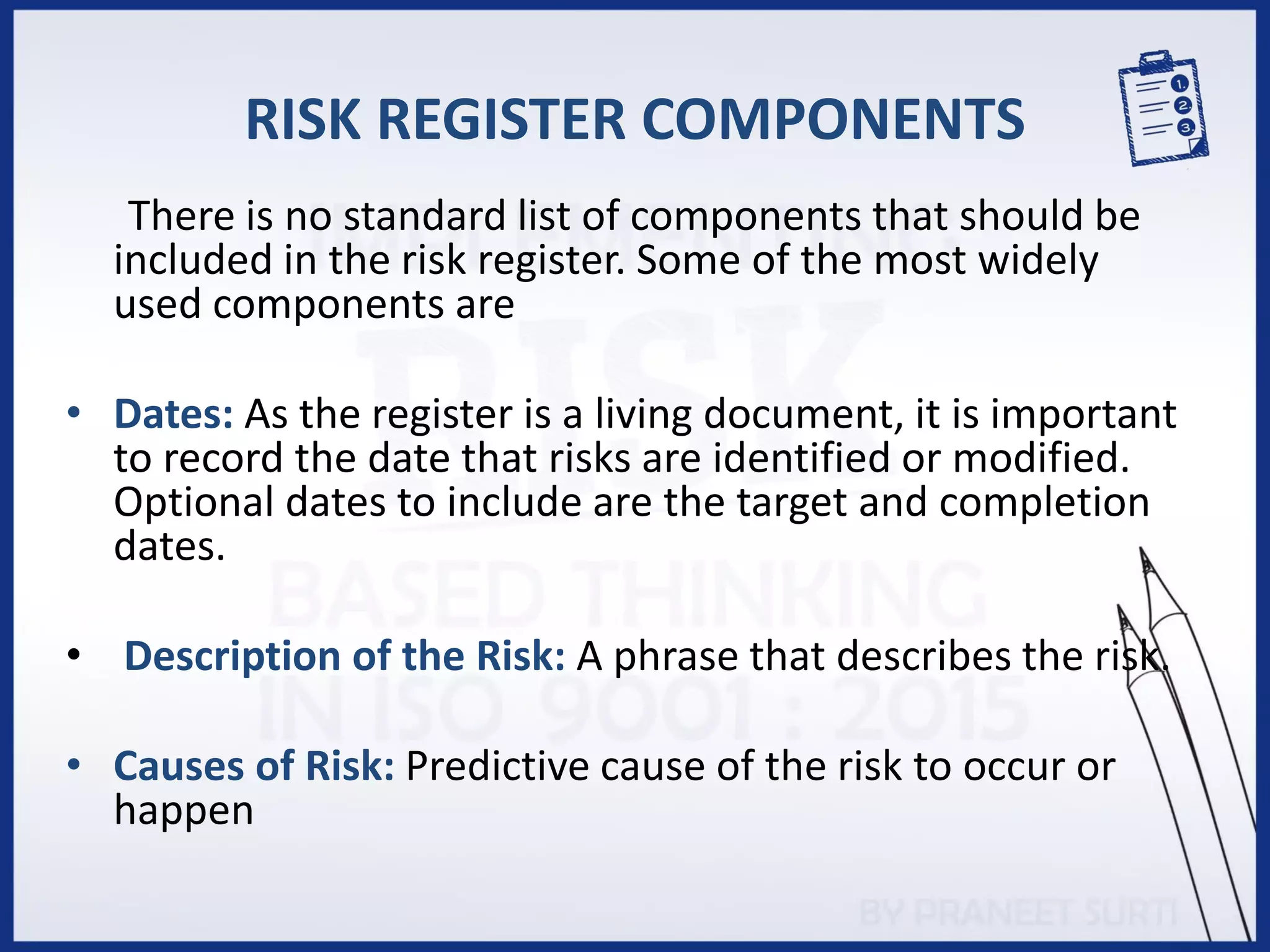 RISK REGISTER COMPONENTS
There is no standard list of components that should be
included in the risk register. Some of the most widely
used components are
• Dates: As the register is a living document, it is important
to record the date that risks are identified or modified.
Optional dates to include are the target and completion
dates.
• Description of the Risk: A phrase that describes the risk.
• Causes of Risk: Predictive cause of the risk to occur or
happen
 
