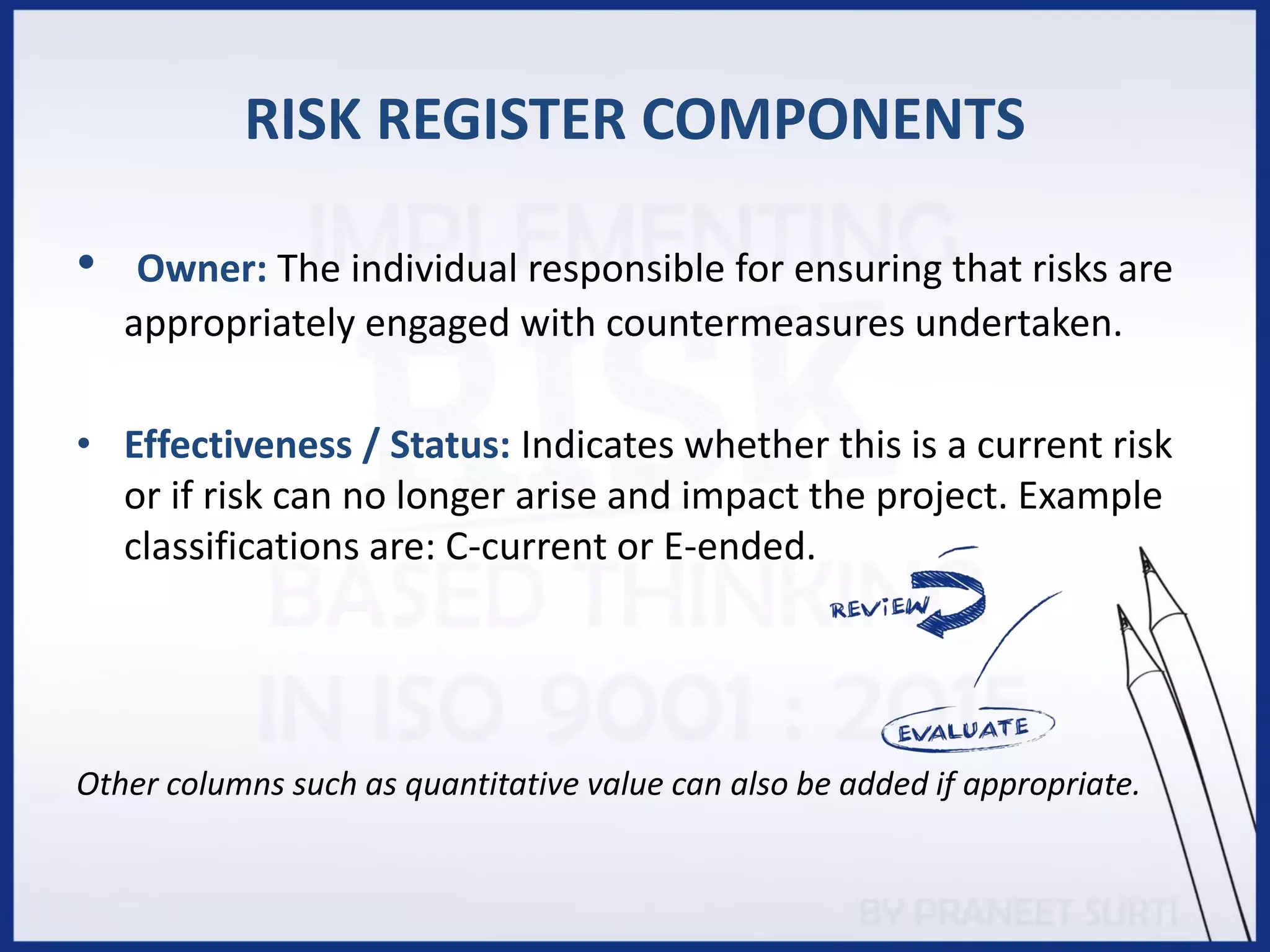 RISK REGISTER COMPONENTS
• Owner: The individual responsible for ensuring that risks are
appropriately engaged with countermeasures undertaken.
• Effectiveness / Status: Indicates whether this is a current risk
or if risk can no longer arise and impact the project. Example
classifications are: C-current or E-ended.
Other columns such as quantitative value can also be added if appropriate.
 