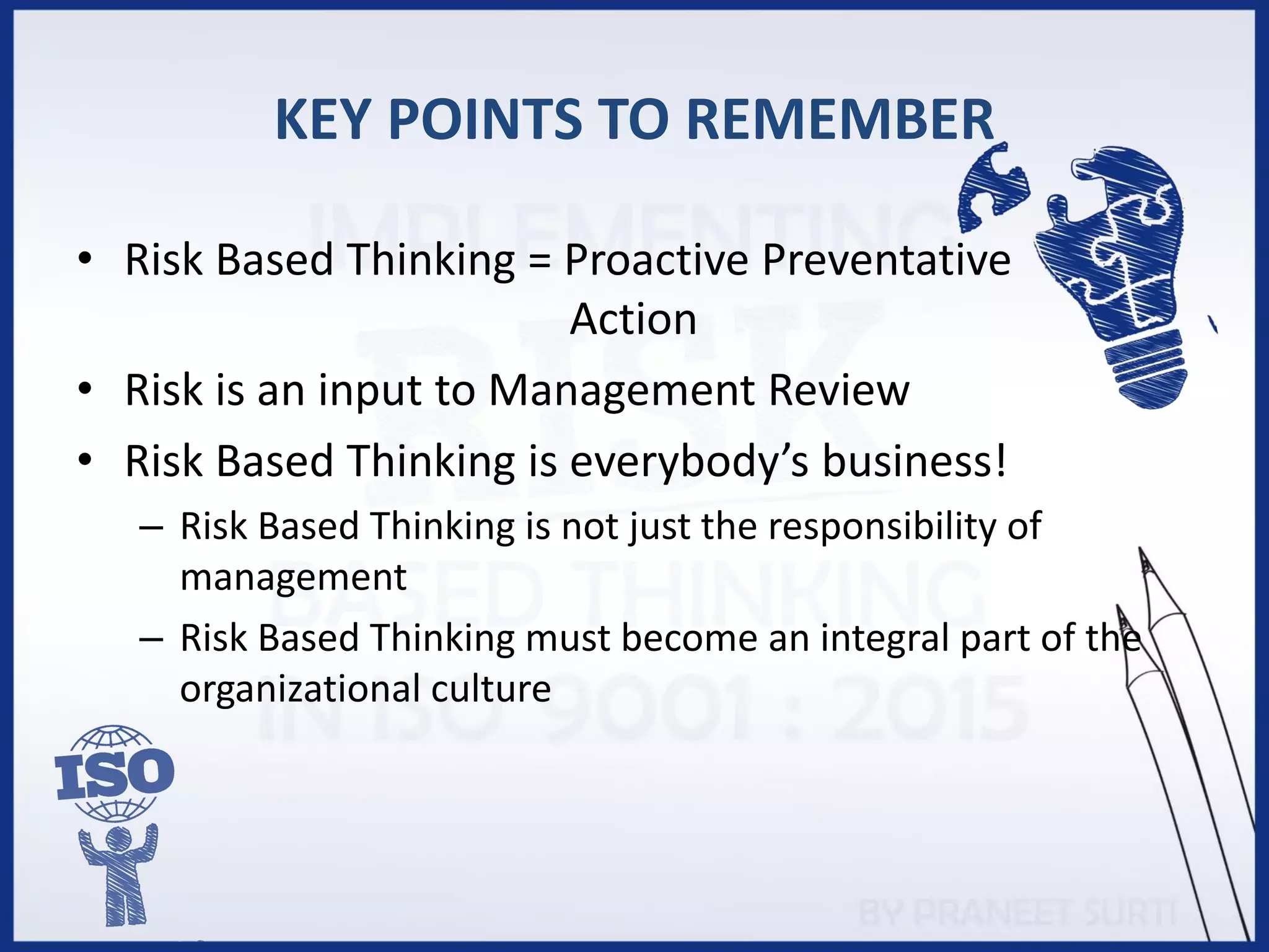KEY POINTS TO REMEMBER
• Risk Based Thinking = Proactive Preventative
Action
• Risk is an input to Management Review
• Risk Based Thinking is everybody’s business!
– Risk Based Thinking is not just the responsibility of
management
– Risk Based Thinking must become an integral part of the
organizational culture
 