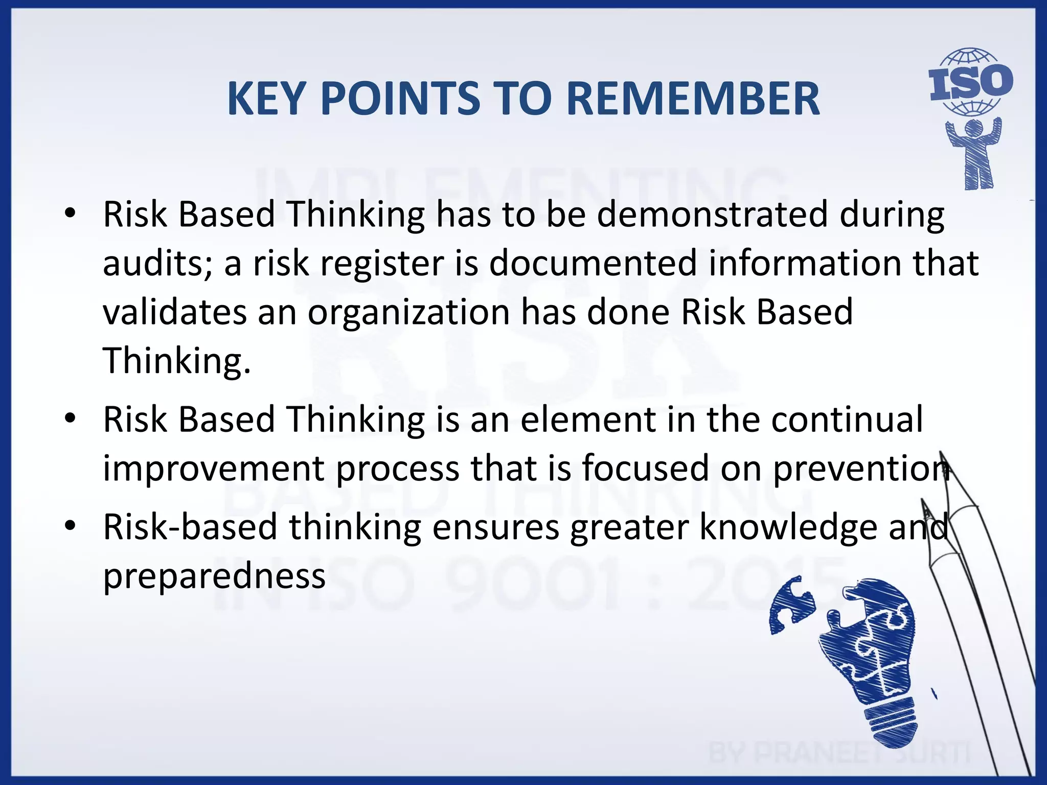 KEY POINTS TO REMEMBER
• Risk Based Thinking has to be demonstrated during
audits; a risk register is documented information that
validates an organization has done Risk Based
Thinking.
• Risk Based Thinking is an element in the continual
improvement process that is focused on prevention
• Risk-based thinking ensures greater knowledge and
preparedness
 