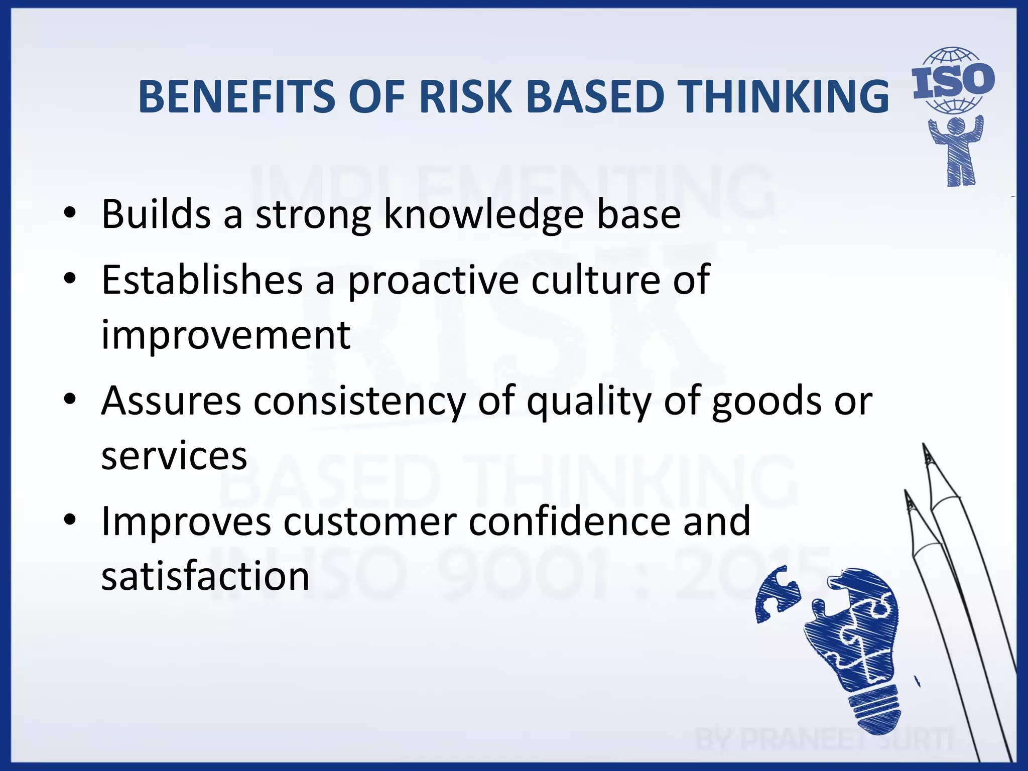 BENEFITS OF RISK BASED THINKING
• Builds a strong knowledge base
• Establishes a proactive culture of
improvement
• Assures consistency of quality of goods or
services
• Improves customer confidence and
satisfaction
 