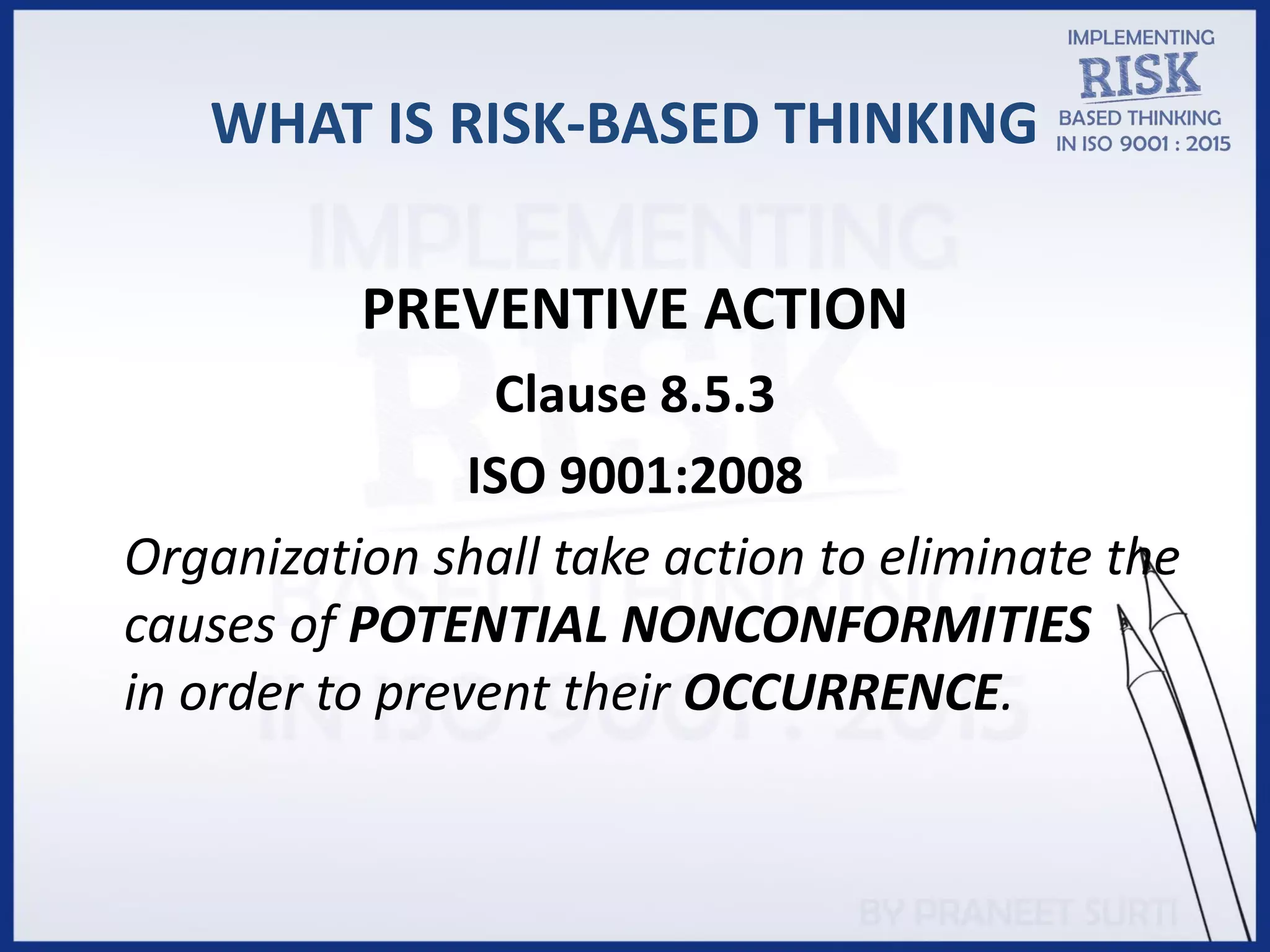WHAT IS RISK-BASED THINKING
PREVENTIVE ACTION
Clause 8.5.3
ISO 9001:2008
Organization shall take action to eliminate the
causes of POTENTIAL NONCONFORMITIES
in order to prevent their OCCURRENCE.
 