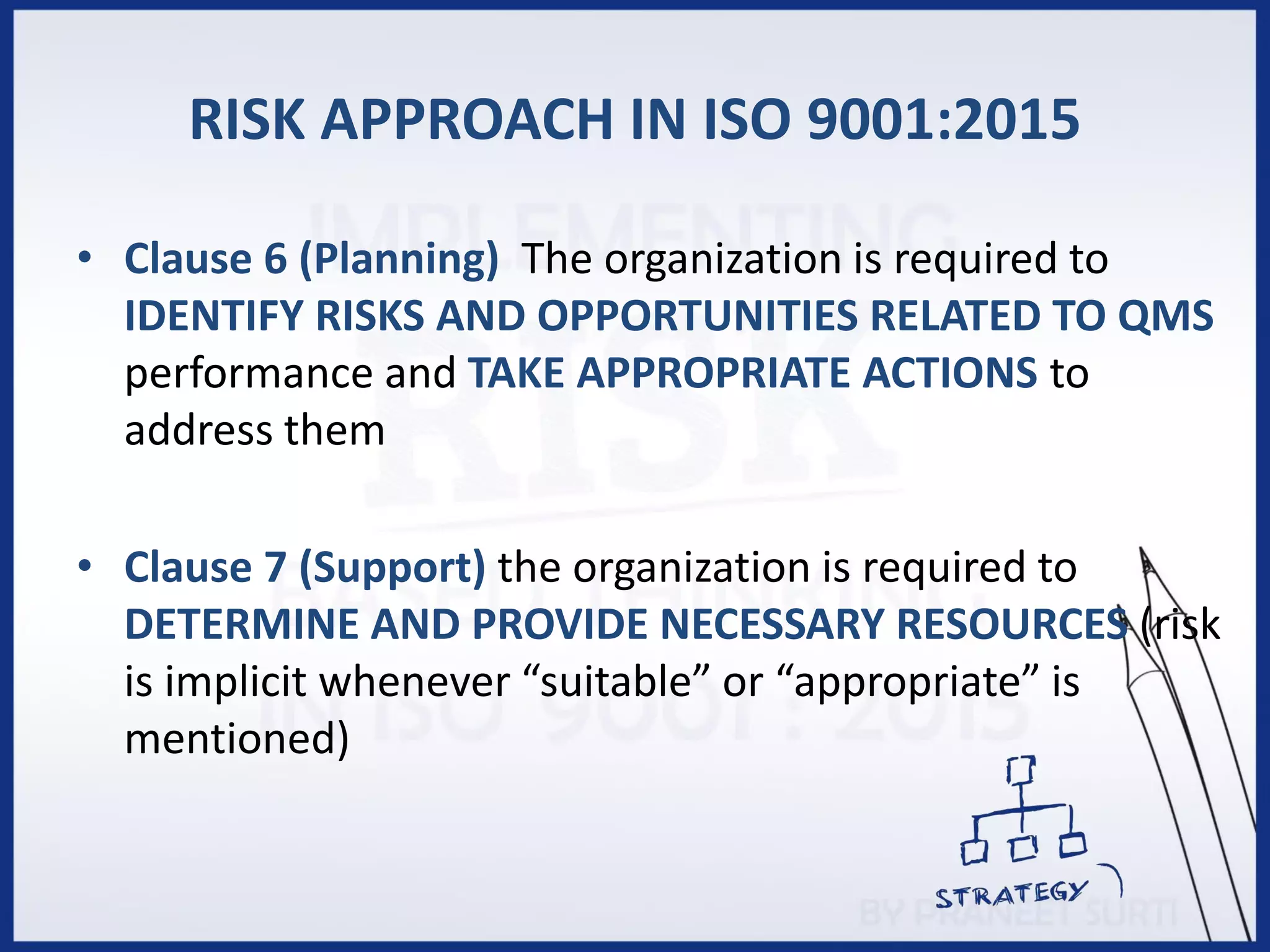 RISK APPROACH IN ISO 9001:2015
• Clause 6 (Planning) The organization is required to
IDENTIFY RISKS AND OPPORTUNITIES RELATED TO QMS
performance and TAKE APPROPRIATE ACTIONS to
address them
• Clause 7 (Support) the organization is required to
DETERMINE AND PROVIDE NECESSARY RESOURCES (risk
is implicit whenever “suitable” or “appropriate” is
mentioned)
 