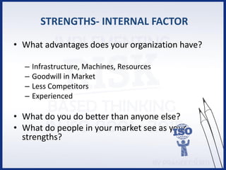 STRENGTHS- INTERNAL FACTOR
• What advantages does your organization have?
– Infrastructure, Machines, Resources
– Goodwill in Market
– Less Competitors
– Experienced
• What do you do better than anyone else?
• What do people in your market see as your
strengths?
 