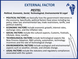 EXTERNAL FACTOR
• POLITICAL FACTORS are basically how the government intervenes in
the economy. Specifically, political factors have areas including tax
policy, labor law, environmental law, trade restrictions, tariffs, and
political stability.
• ECONOMIC FACTORS include economic growth, interest rates,
exchange rates, and the inflation rate.
• SOCIAL FACTORS include the cultural aspects, Customs, Festivals,
Lifestyle, Area, Locality
• TECHNOLOGICAL FACTORS include technological aspects like
New Process Adaption, R&D activity, automation, technology
incentives and the rate of technological change.
• ENVIRONMENTAL FACTORS include ecological and environmental
aspects such as weather, climate, and climate change.
• LEGAL FACTORS include the statutory and regulatory compliances
associated with the system
PESTEL
Political, Economic, Social, Technological, Environmental & Legal
 