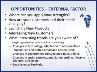 OPPORTUNITIES – EXTERNAL FACTOR
• Where can you apply your strengths?
• How are your customers and their needs
changing?
• Launching New Products
• Addressing New Customers
• What interesting trends are you aware of?
Useful opportunities can come from such things
– Changes in technology, adaptation of new practices
and markets on both a broad and narrow scale.
– Changes in government policy related to your field.
– Changes in social patterns, population profiles, lifestyle
changes, and so on.
– Local events/ Festivals.
 