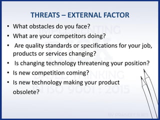 THREATS – EXTERNAL FACTOR
• What obstacles do you face?
• What are your competitors doing?
• Are quality standards or specifications for your job,
products or services changing?
• Is changing technology threatening your position?
• Is new competition coming?
• Is new technology making your product
obsolete?
 
