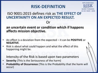 RISK-DEFINITION
ISO 9001:2015 defines risk as THE EFFECT OF
UNCERTAINTY ON AN EXPECTED RESULT.
Or
an uncertain event or condition which if happens
affects mission objective.
• An effect is a deviation from the expected – it can be POSITIVE or
NEGATIVE.
• Risk is about what could happen and what the effect of this
happening might be.
Intensity of the Risk is based upon two parameters
• Severity (This is the Seriousness of the harm)
• Probability of Occurrence (This is the Probability that the harm will
occur)
 