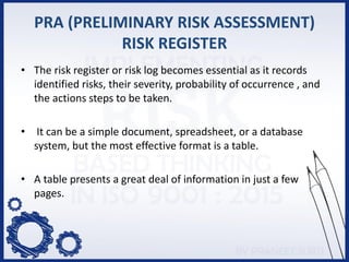 PRA (PRELIMINARY RISK ASSESSMENT)
RISK REGISTER
• The risk register or risk log becomes essential as it records
identified risks, their severity, probability of occurrence , and
the actions steps to be taken.
• It can be a simple document, spreadsheet, or a database
system, but the most effective format is a table.
• A table presents a great deal of information in just a few
pages.
 