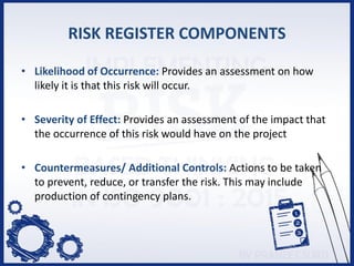 RISK REGISTER COMPONENTS
• Likelihood of Occurrence: Provides an assessment on how
likely it is that this risk will occur.
• Severity of Effect: Provides an assessment of the impact that
the occurrence of this risk would have on the project
• Countermeasures/ Additional Controls: Actions to be taken
to prevent, reduce, or transfer the risk. This may include
production of contingency plans.
 