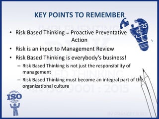 KEY POINTS TO REMEMBER
• Risk Based Thinking = Proactive Preventative
Action
• Risk is an input to Management Review
• Risk Based Thinking is everybody’s business!
– Risk Based Thinking is not just the responsibility of
management
– Risk Based Thinking must become an integral part of the
organizational culture
 