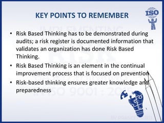 KEY POINTS TO REMEMBER
• Risk Based Thinking has to be demonstrated during
audits; a risk register is documented information that
validates an organization has done Risk Based
Thinking.
• Risk Based Thinking is an element in the continual
improvement process that is focused on prevention
• Risk-based thinking ensures greater knowledge and
preparedness
 