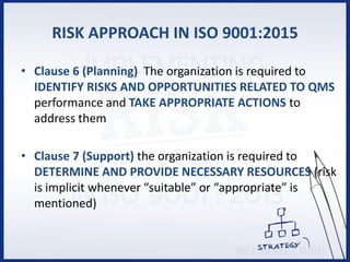 RISK APPROACH IN ISO 9001:2015
• Clause 6 (Planning) The organization is required to
IDENTIFY RISKS AND OPPORTUNITIES RELATED TO QMS
performance and TAKE APPROPRIATE ACTIONS to
address them
• Clause 7 (Support) the organization is required to
DETERMINE AND PROVIDE NECESSARY RESOURCES (risk
is implicit whenever “suitable” or “appropriate” is
mentioned)
 