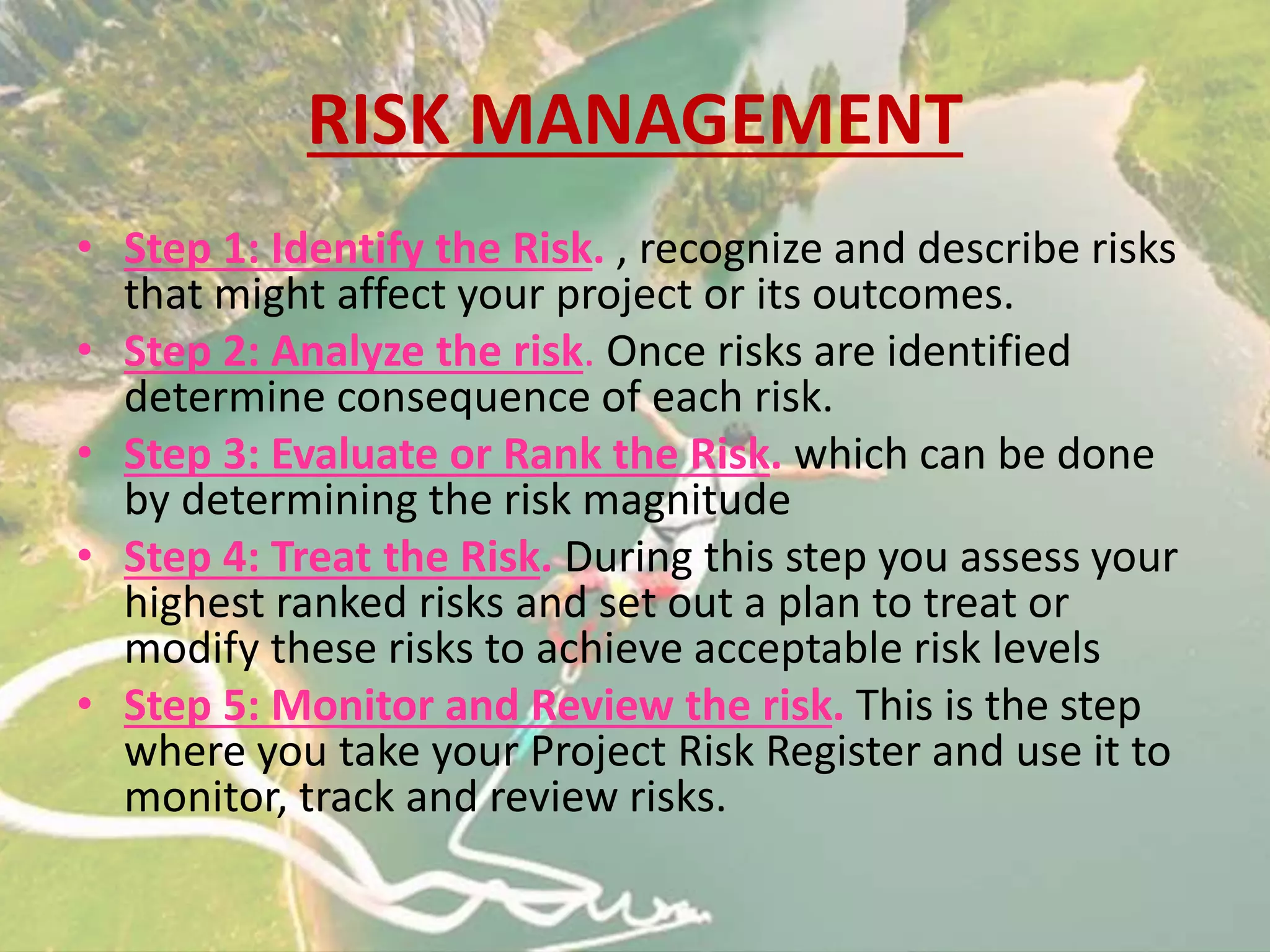 RISK MANAGEMENT
• Step 1: Identify the Risk. , recognize and describe risks
that might affect your project or its outcomes.
• Step 2: Analyze the risk. Once risks are identified
determine consequence of each risk.
• Step 3: Evaluate or Rank the Risk. which can be done
by determining the risk magnitude
• Step 4: Treat the Risk. During this step you assess your
highest ranked risks and set out a plan to treat or
modify these risks to achieve acceptable risk levels
• Step 5: Monitor and Review the risk. This is the step
where you take your Project Risk Register and use it to
monitor, track and review risks.
 