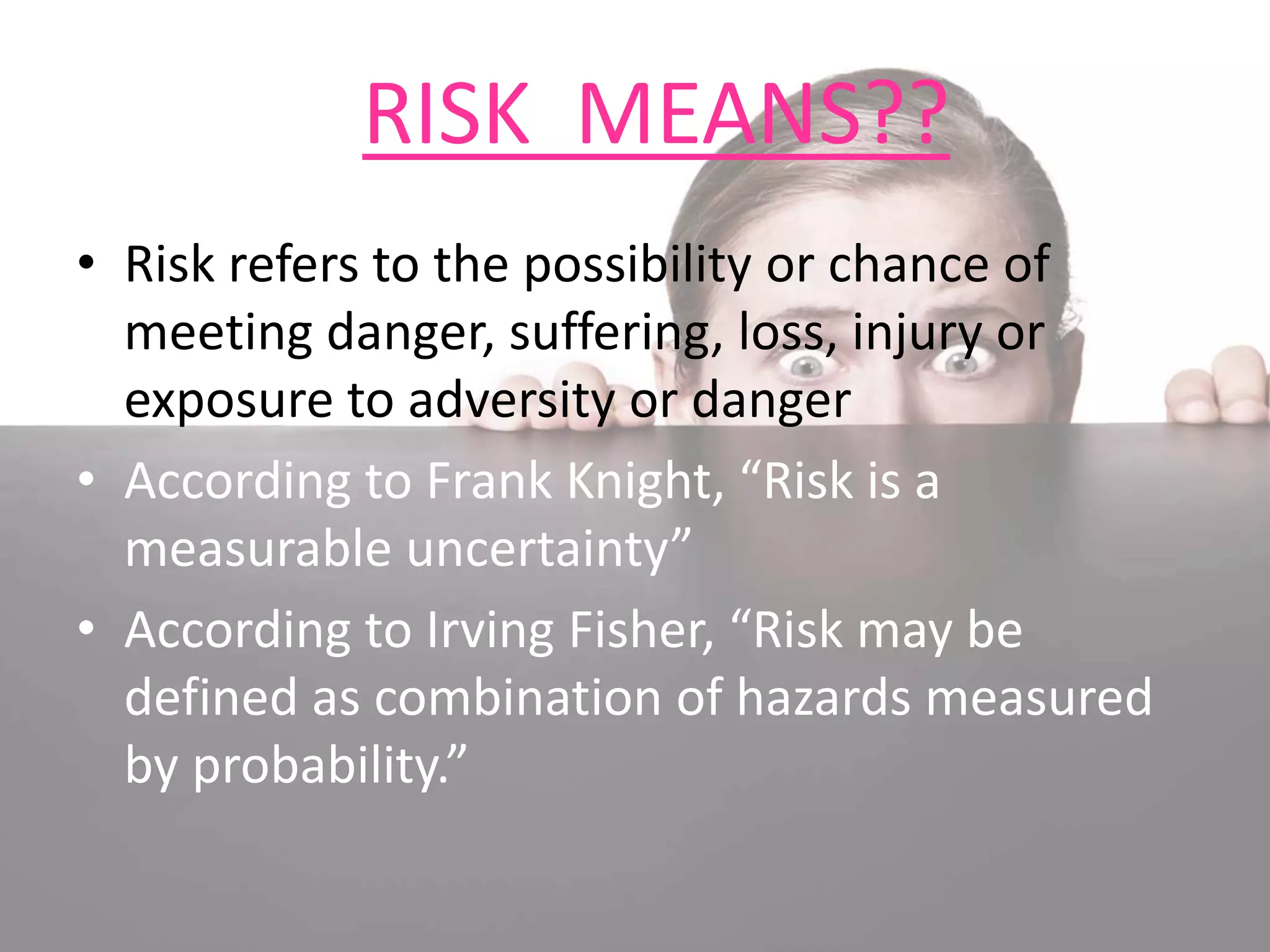 RISK MEANS??
• Risk refers to the possibility or chance of
meeting danger, suffering, loss, injury or
exposure to adversity or danger
• According to Frank Knight, “Risk is a
measurable uncertainty”
• According to Irving Fisher, “Risk may be
defined as combination of hazards measured
by probability.”
 