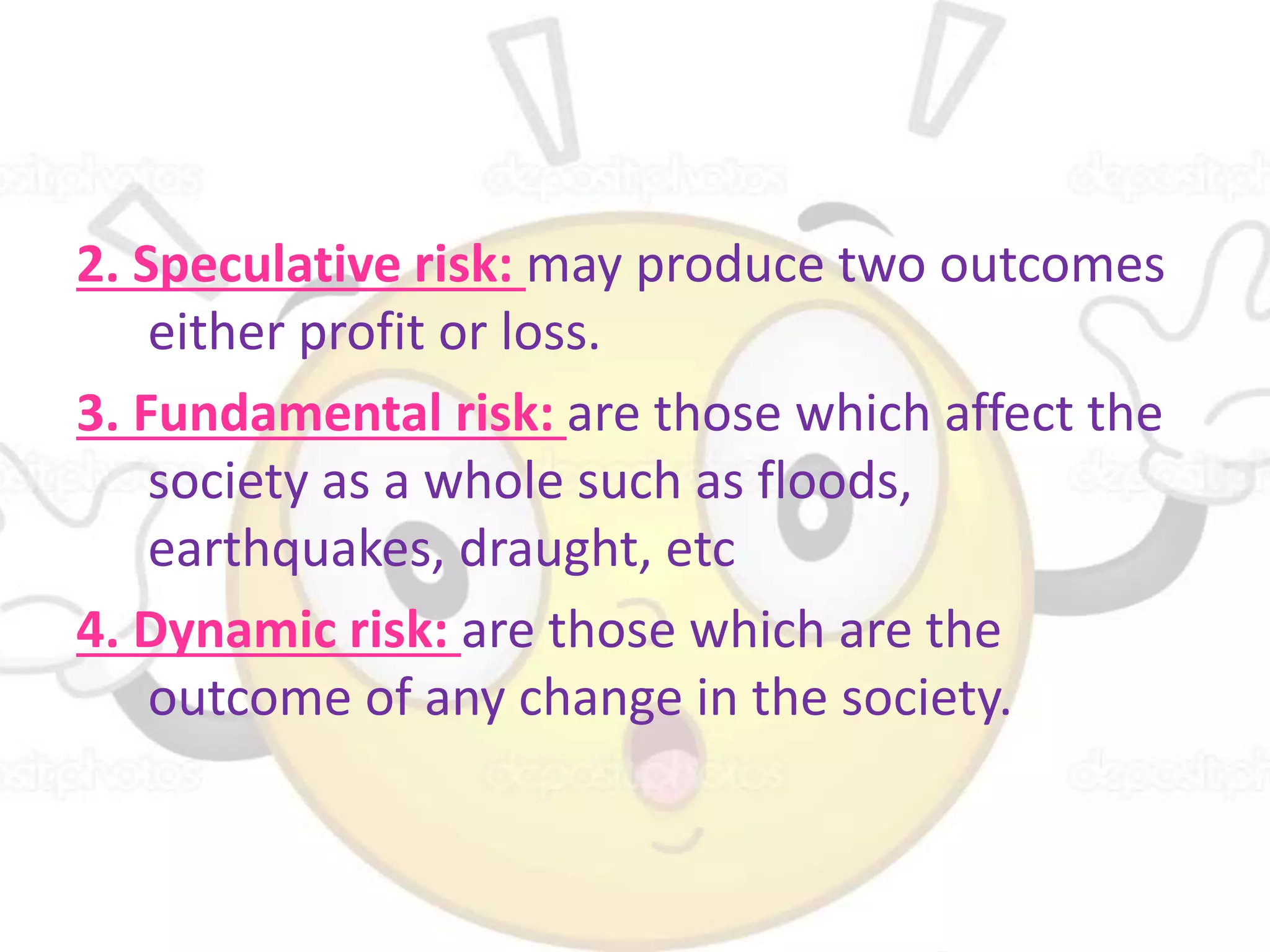 2. Speculative risk: may produce two outcomes
either profit or loss.
3. Fundamental risk: are those which affect the
society as a whole such as floods,
earthquakes, draught, etc
4. Dynamic risk: are those which are the
outcome of any change in the society.
 
