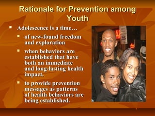 Rationale for Prevention among
Youth


Adolescence is a time…
 of new-found freedom
and exploration
 when behaviors are
established that have
both an immediate
and long-lasting health
impact.
 to provide prevention
messages as patterns
of health behaviors are
being established.

 