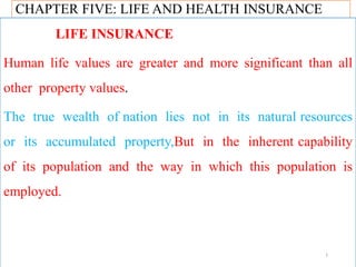 CHAPTER FIVE: LIFE AND HEALTH INSURANCE
LIFE INSURANCE
Human life values are greater and more significant than all
other property values.
The true wealth of nation lies not in its natural resources
or its accumulated property,But in the inherent capability
of its population and the way in which this population is
employed.
1
 