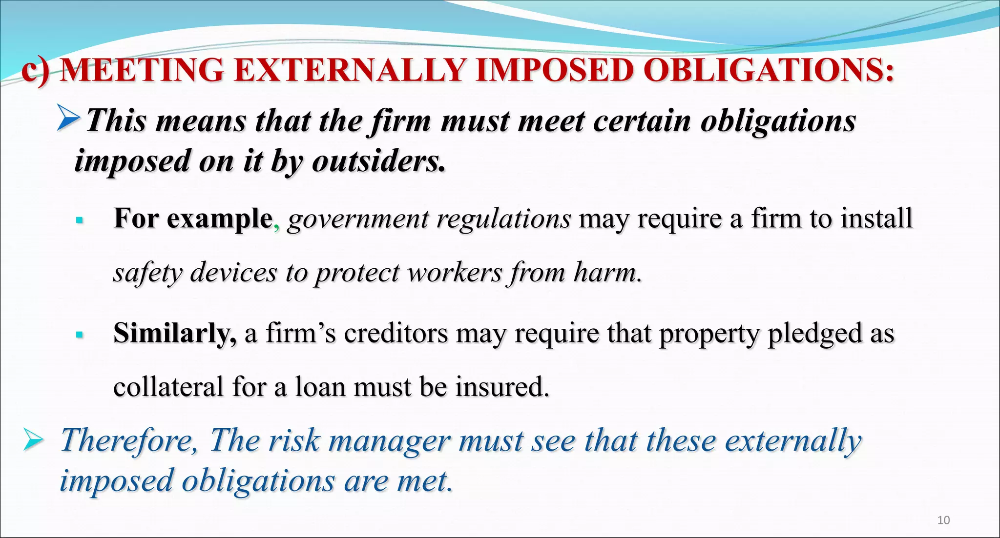 c) MEETING EXTERNALLY IMPOSED OBLIGATIONS:
This means that the firm must meet certain obligations
imposed on it by outsiders.
 For example, government regulations may require a firm to install
safety devices to protect workers from harm.
 Similarly, a firm’s creditors may require that property pledged as
collateral for a loan must be insured.
 Therefore, The risk manager must see that these externally
imposed obligations are met.
10
 