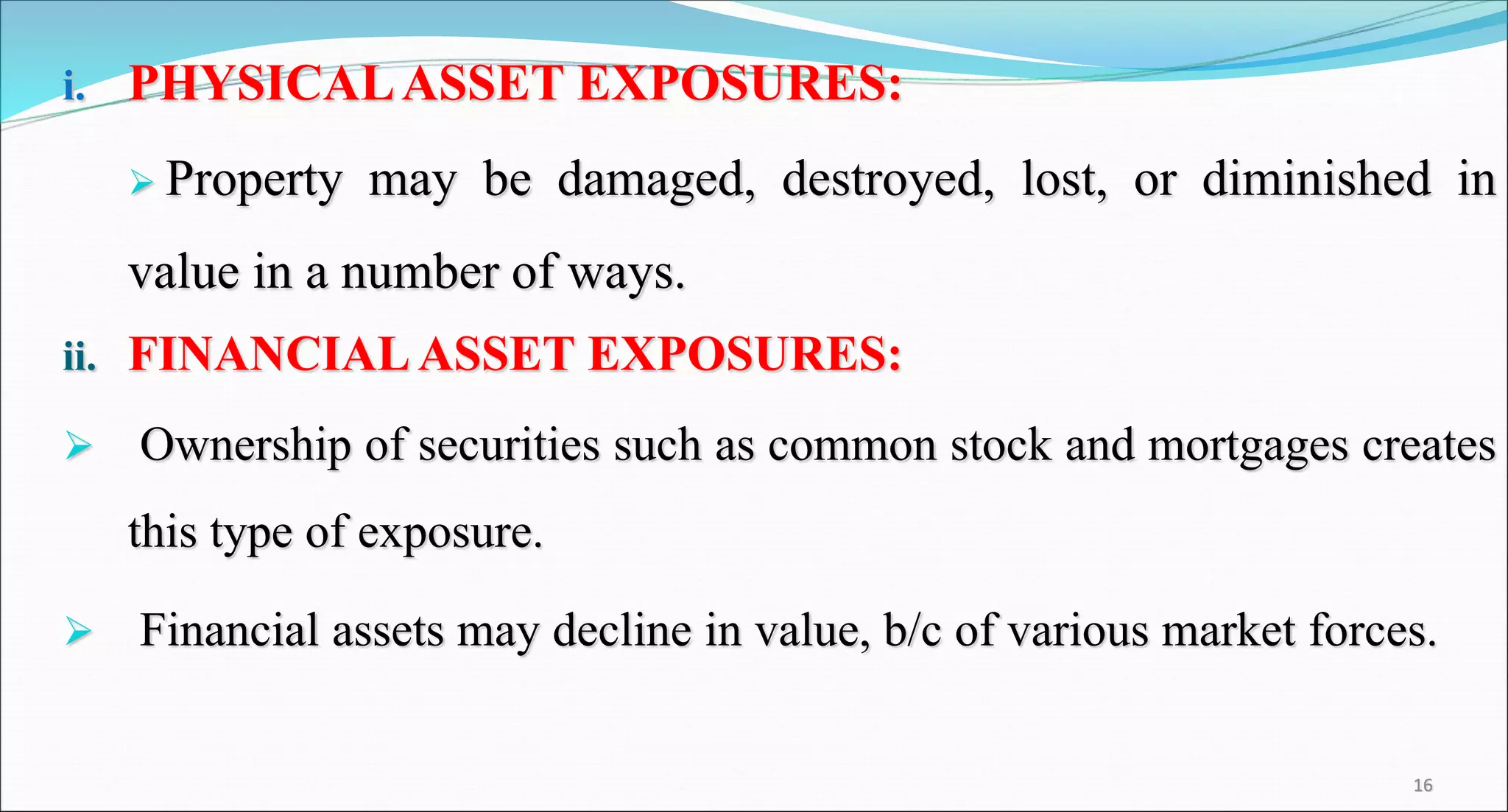 i. PHYSICALASSET EXPOSURES:
 Property may be damaged, destroyed, lost, or diminished in
value in a number of ways.
ii. FINANCIALASSET EXPOSURES:
 Ownership of securities such as common stock and mortgages creates
this type of exposure.
 Financial assets may decline in value, b/c of various market forces.
16
 