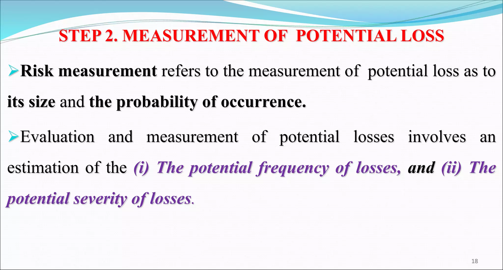 STEP 2. MEASUREMENT OF POTENTIAL LOSS
Risk measurement refers to the measurement of potential loss as to
its size and the probability of occurrence.
Evaluation and measurement of potential losses involves an
estimation of the (i) The potential frequency of losses, and (ii) The
potential severity of losses.
18
 