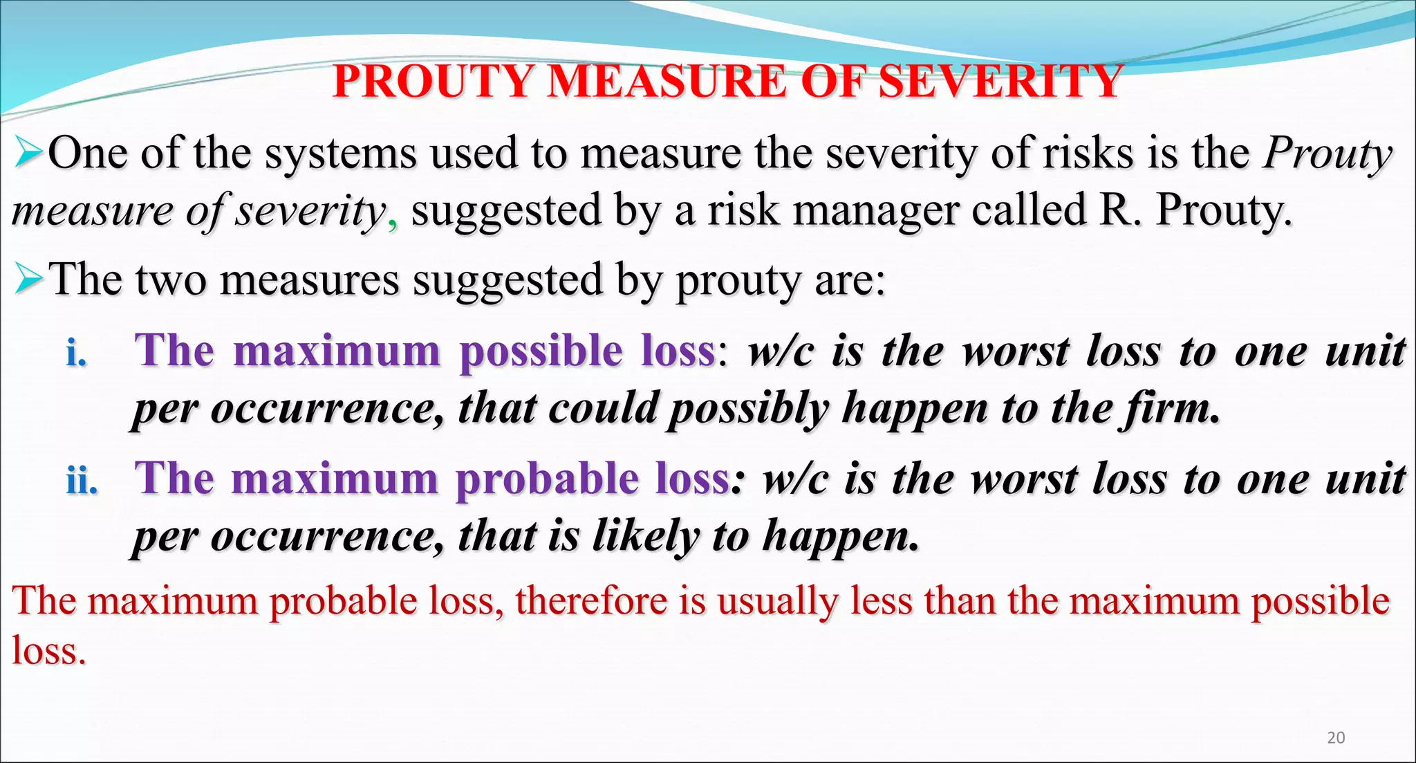 PROUTY MEASURE OF SEVERITY
One of the systems used to measure the severity of risks is the Prouty
measure of severity, suggested by a risk manager called R. Prouty.
The two measures suggested by prouty are:
i. The maximum possible loss: w/c is the worst loss to one unit
per occurrence, that could possibly happen to the firm.
ii. The maximum probable loss: w/c is the worst loss to one unit
per occurrence, that is likely to happen.
The maximum probable loss, therefore is usually less than the maximum possible
loss.
20
 