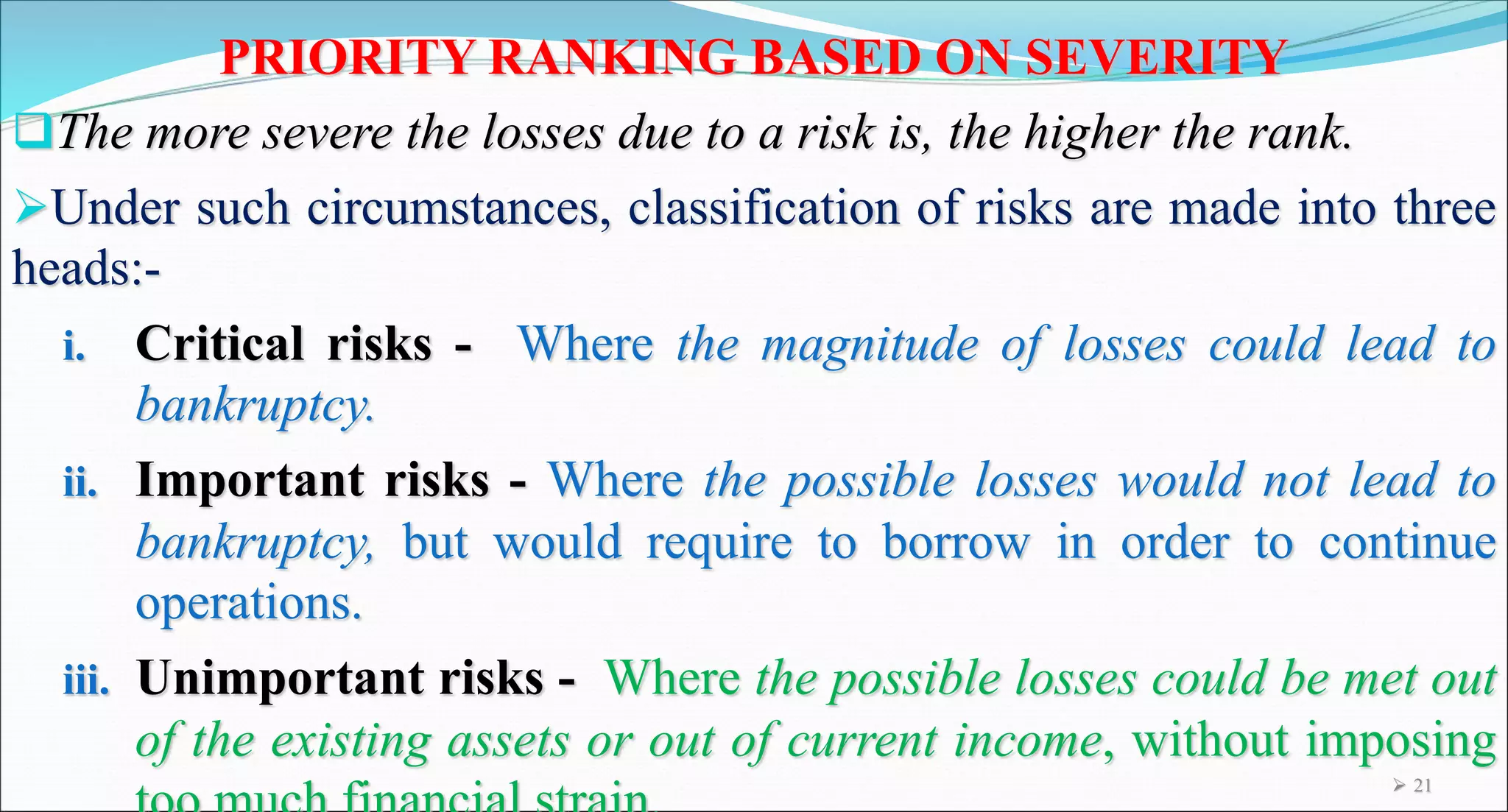 PRIORITY RANKING BASED ON SEVERITY
The more severe the losses due to a risk is, the higher the rank.
Under such circumstances, classification of risks are made into three
heads:-
i. Critical risks - Where the magnitude of losses could lead to
bankruptcy.
ii. Important risks - Where the possible losses would not lead to
bankruptcy, but would require to borrow in order to continue
operations.
iii. Unimportant risks - Where the possible losses could be met out
of the existing assets or out of current income, without imposing
 21
 