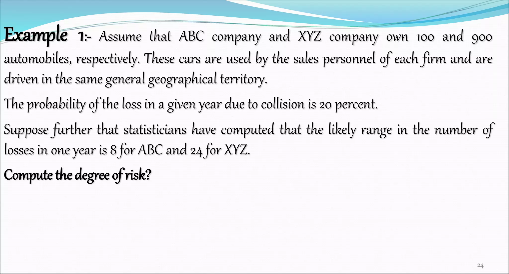Example 1:- Assume that ABC company and XYZ company own 100 and 900
automobiles, respectively. These cars are used by the sales personnel of each firm and are
driven in the same general geographical territory.
The probability of the loss in a given year due to collision is 20 percent.
Suppose further that statisticians have computed that the likely range in the number of
losses in one year is 8 for ABC and 24 for XYZ.
Compute the degree of risk?
24
 