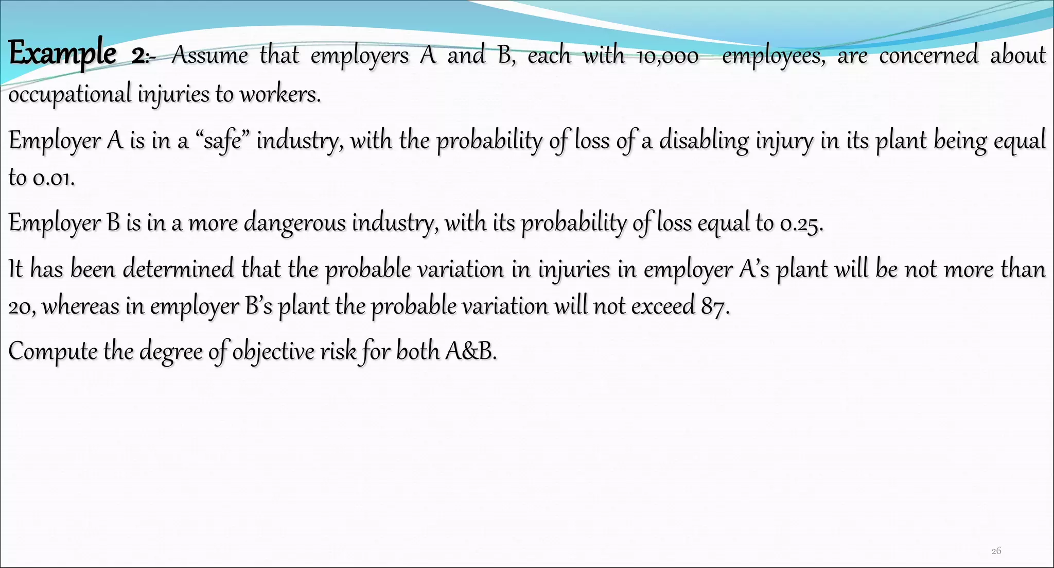 Example 2:- Assume that employers A and B, each with 10,000 employees, are concerned about
occupational injuries to workers.
Employer A is in a “safe” industry, with the probability of loss of a disabling injury in its plant being equal
to 0.01.
Employer B is in a more dangerous industry, with its probability of loss equal to 0.25.
It has been determined that the probable variation in injuries in employer A’s plant will be not more than
20, whereas in employer B’s plant the probable variation will not exceed 87.
Compute the degree of objective risk for both A&B.
26
 