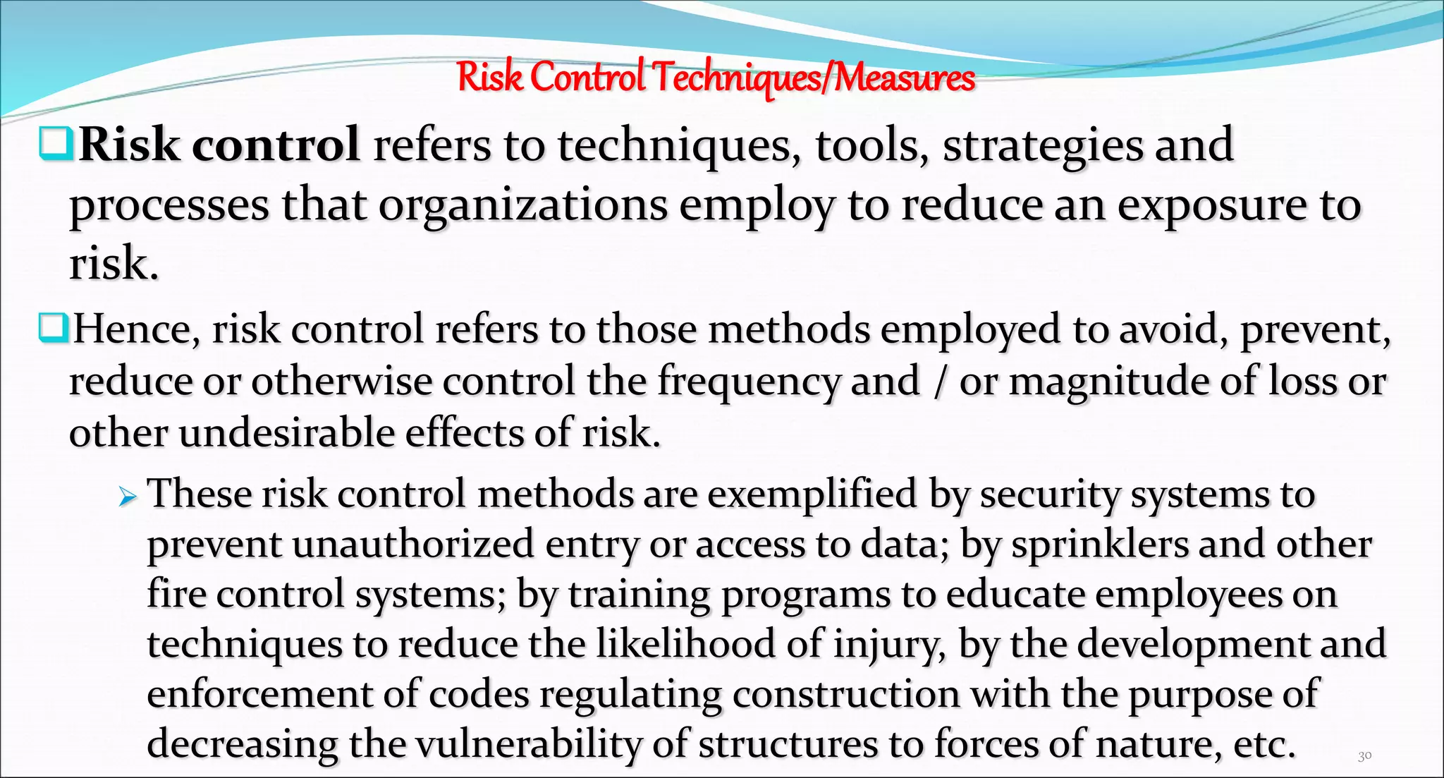 Risk Control Techniques/Measures
Risk control refers to techniques, tools, strategies and
processes that organizations employ to reduce an exposure to
risk.
Hence, risk control refers to those methods employed to avoid, prevent,
reduce or otherwise control the frequency and / or magnitude of loss or
other undesirable effects of risk.
 These risk control methods are exemplified by security systems to
prevent unauthorized entry or access to data; by sprinklers and other
fire control systems; by training programs to educate employees on
techniques to reduce the likelihood of injury, by the development and
enforcement of codes regulating construction with the purpose of
decreasing the vulnerability of structures to forces of nature, etc. 30
 