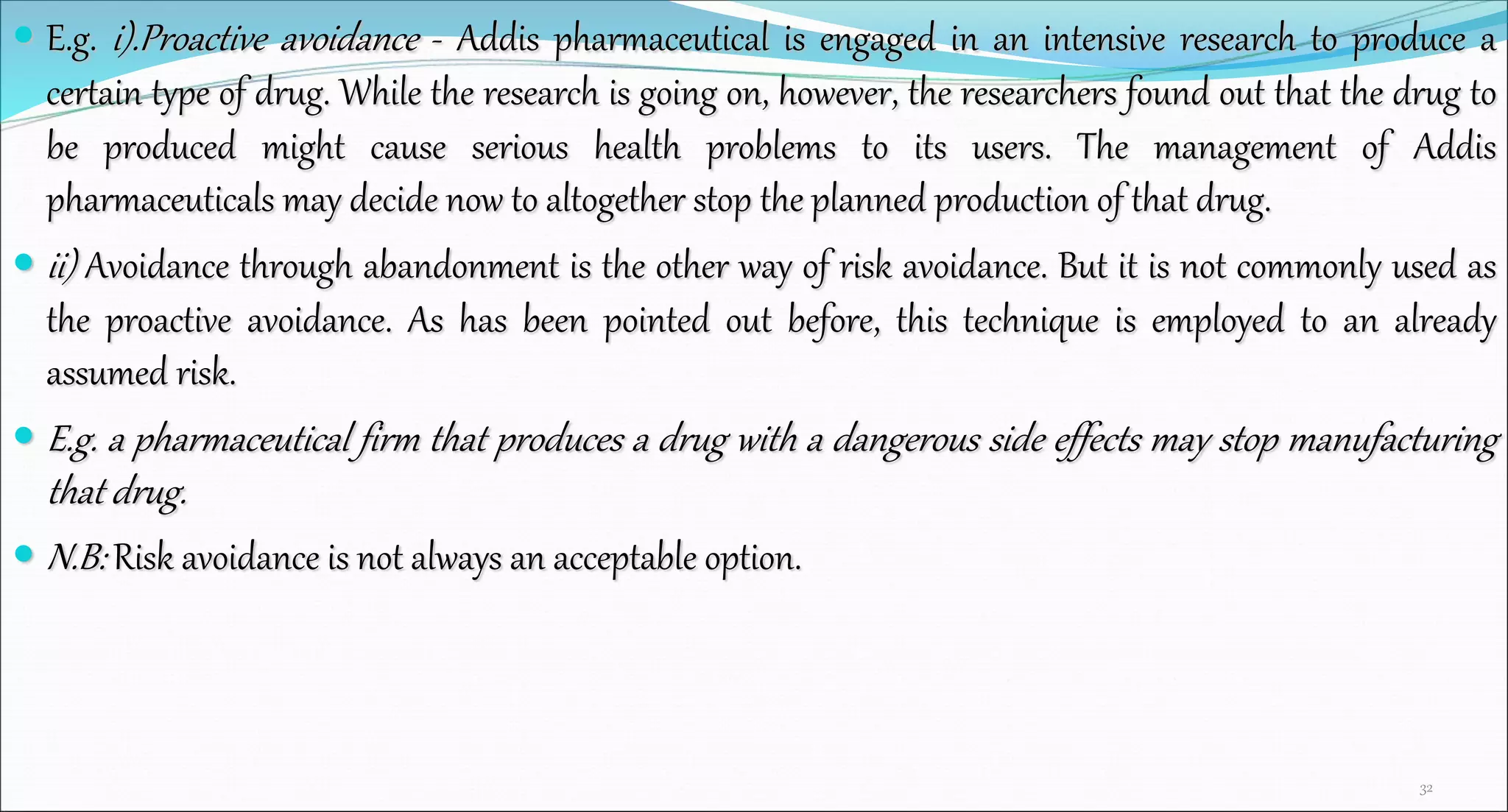  E.g. i).Proactive avoidance - Addis pharmaceutical is engaged in an intensive research to produce a
certain type of drug. While the research is going on, however, the researchers found out that the drug to
be produced might cause serious health problems to its users. The management of Addis
pharmaceuticals may decide now to altogether stop the planned production of that drug.
 ii) Avoidance through abandonment is the other way of risk avoidance. But it is not commonly used as
the proactive avoidance. As has been pointed out before, this technique is employed to an already
assumed risk.
 E.g. a pharmaceutical firm that produces a drug with a dangerous side effects may stop manufacturing
that drug.
 N.B: Risk avoidance is not always an acceptable option.
32
 