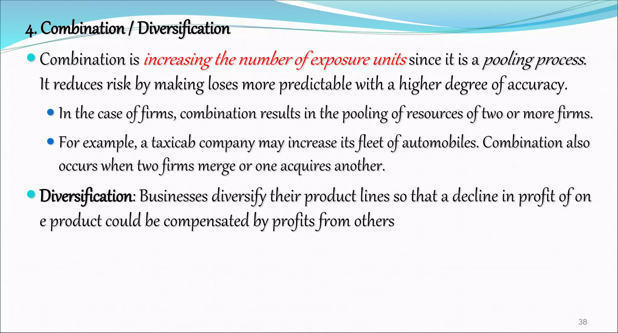 4. Combination / Diversification
 Combination is increasing the number of exposure units since it is a pooling process.
It reduces risk by making loses more predictable with a higher degree of accuracy.
 In the case of firms, combination results in the pooling of resources of two or more firms.
 For example, a taxicab company may increase its fleet of automobiles. Combination also
occurs when two firms merge or one acquires another.
 Diversification: Businesses diversify their product lines so that a decline in profit of on
e product could be compensated by profits from others
38
 
