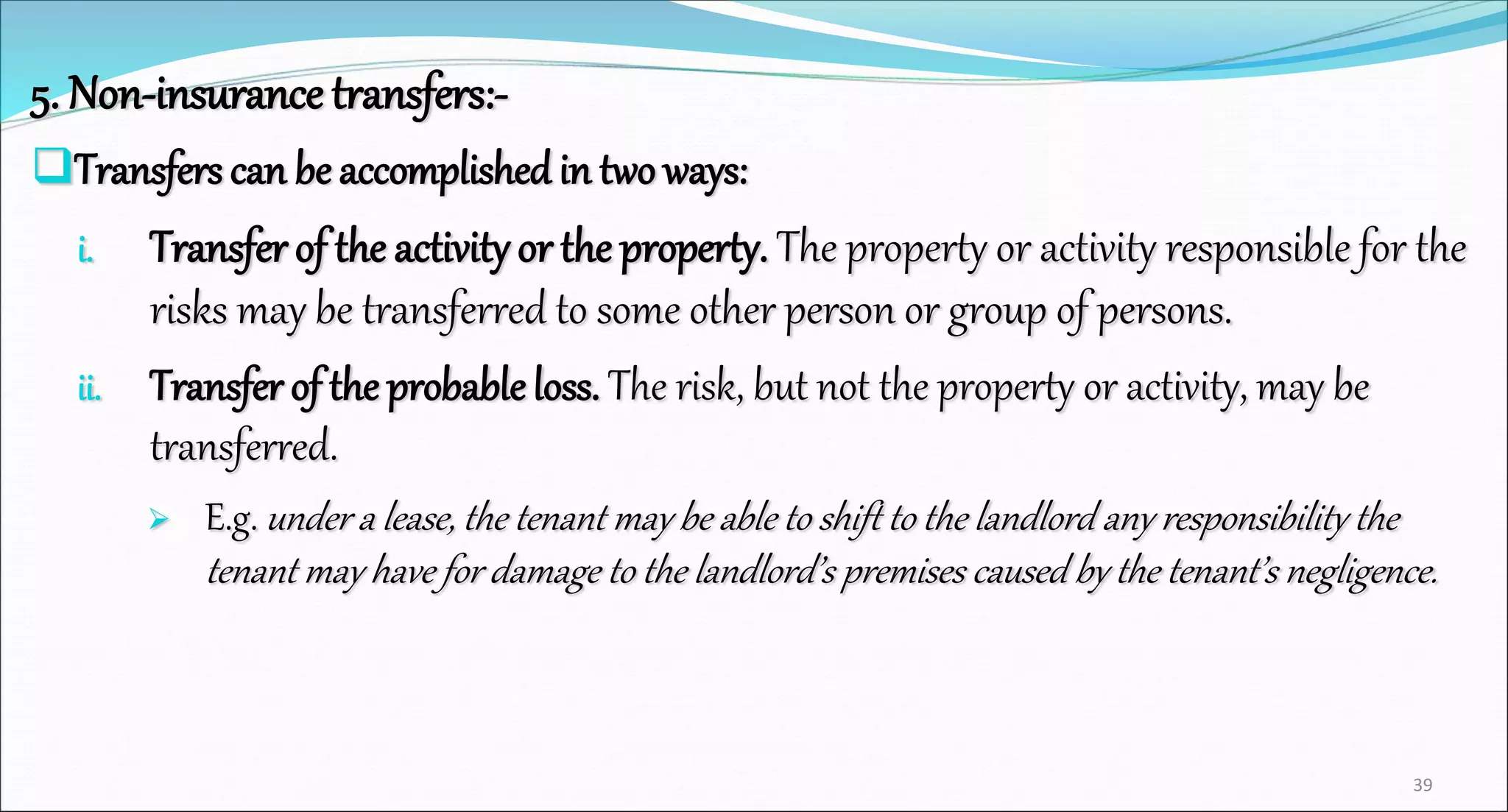 5. Non-insurance transfers:-
Transfers can be accomplishedin two ways:
i. Transfer of the activity or the property. The property or activity responsible for the
risks may be transferred to some other person or group of persons.
ii. Transfer of the probableloss. The risk, but not the property or activity, may be
transferred.
 E.g. under a lease, the tenant may be able to shift to the landlord any responsibility the
tenant may have for damage to the landlord’s premises caused by the tenant’s negligence.
39
 
