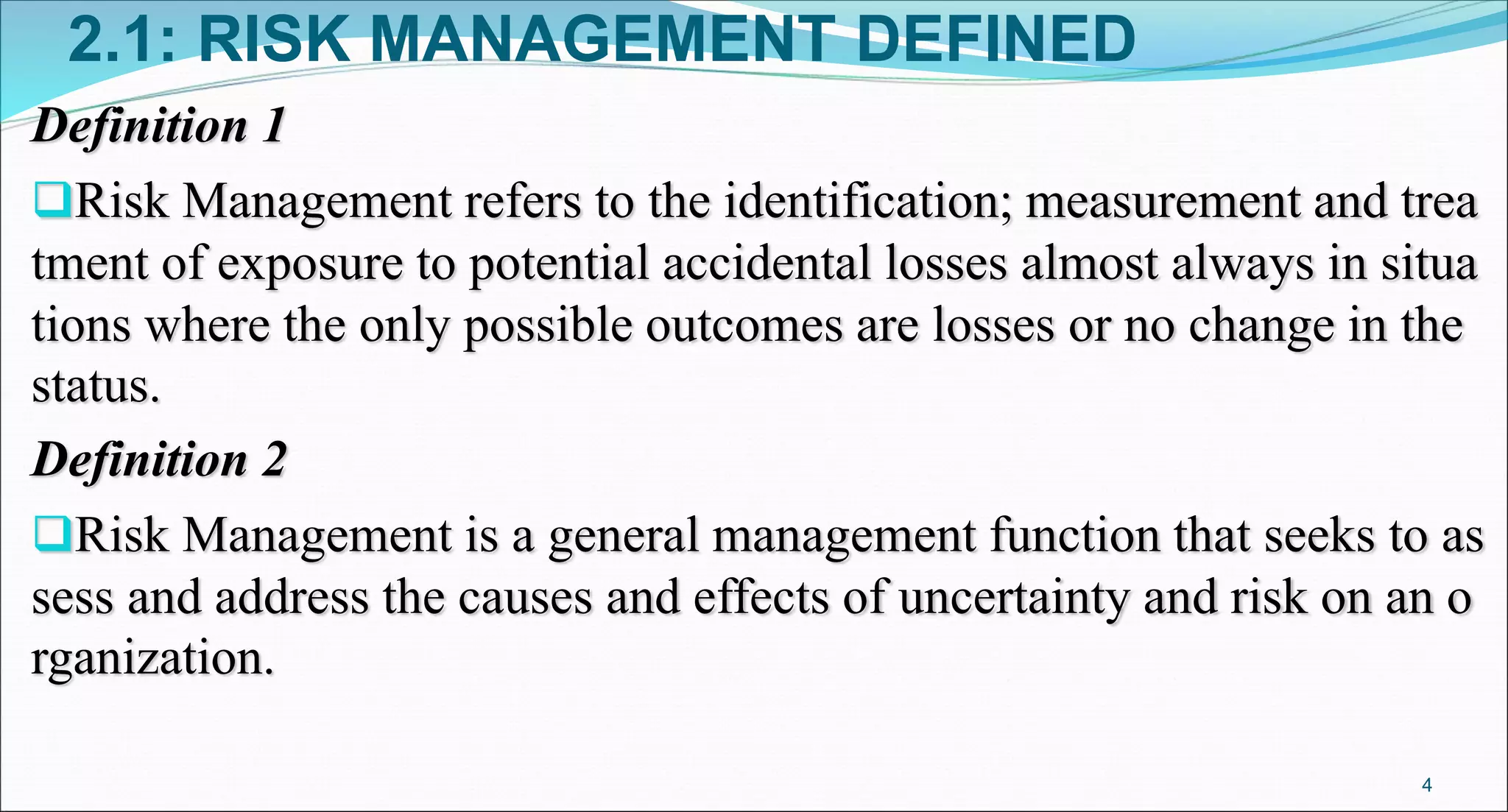 2.1: RISK MANAGEMENT DEFINED
Definition 1
Risk Management refers to the identification; measurement and trea
tment of exposure to potential accidental losses almost always in situa
tions where the only possible outcomes are losses or no change in the
status.
Definition 2
Risk Management is a general management function that seeks to as
sess and address the causes and effects of uncertainty and risk on an o
rganization.
4
 