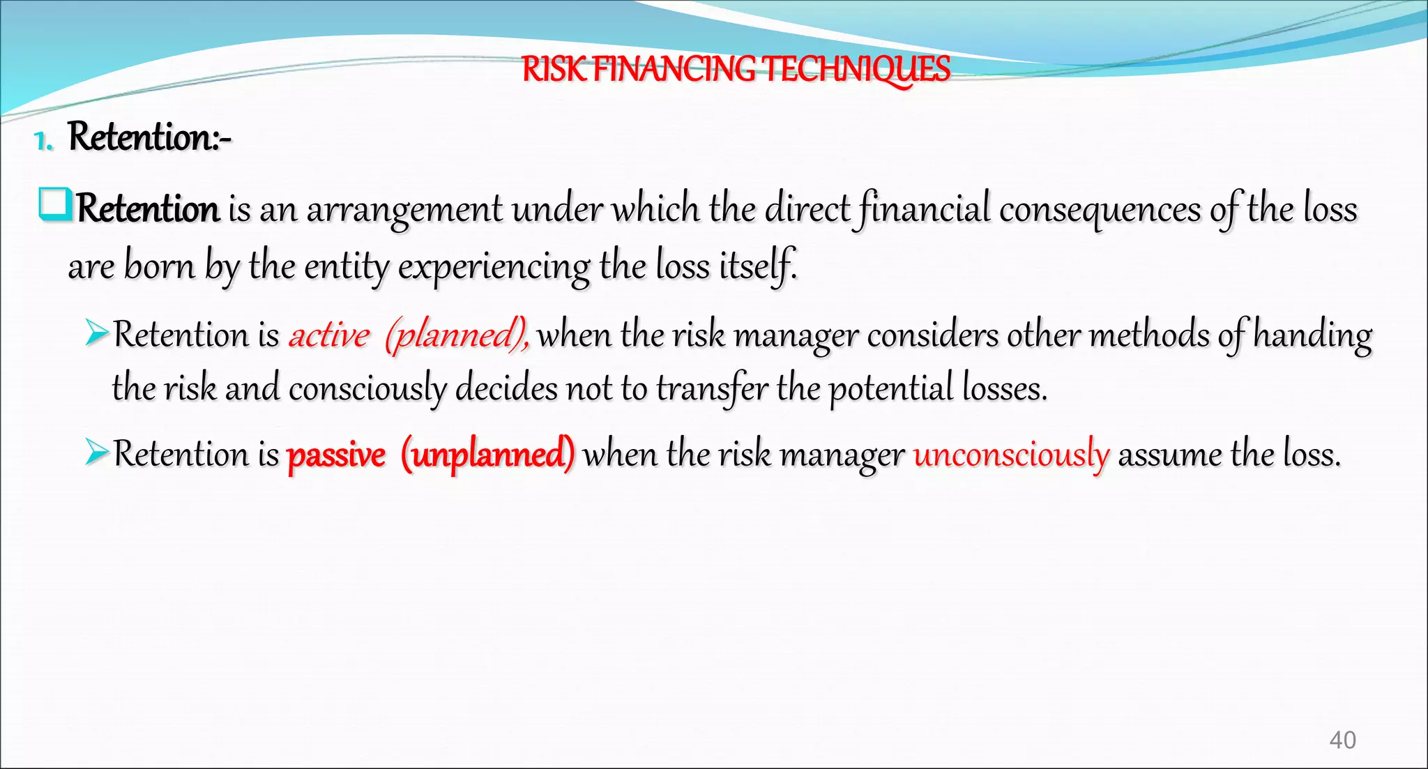 RISKFINANCINGTECHNIQUES
1. Retention:-
Retention is an arrangement under which the direct financial consequences of the loss
are born by the entity experiencing the loss itself.
Retention is active (planned), when the risk manager considers other methods of handing
the risk and consciously decides not to transfer the potential losses.
Retention is passive (unplanned) when the risk manager unconsciously assume the loss.
40
 