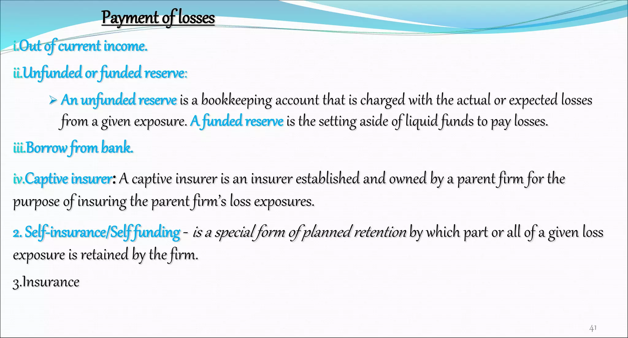 Payment of losses
i.Out of current income.
ii.Unfundedor funded reserve:
 An unfunded reserve is a bookkeeping account that is charged with the actual or expected losses
from a given exposure. A funded reserve is the setting aside of liquid funds to pay losses.
iii.Borrowfrombank.
iv.Captive insurer: A captive insurer is an insurer established and owned by a parent firm for the
purpose of insuring the parent firm’s loss exposures.
2. Self-insurance/Self funding - is a special form of planned retention by which part or all of a given loss
exposure is retained by the firm.
3.Insurance
41
 