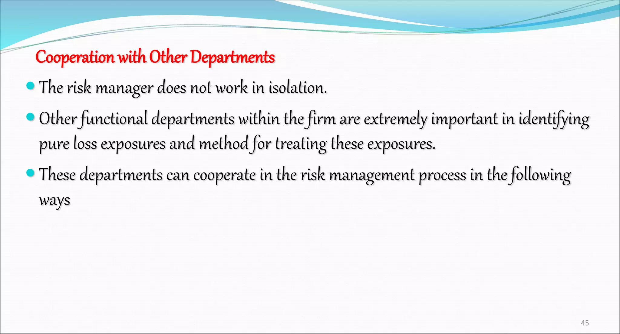 Cooperation withOther Departments
 The risk manager does not work in isolation.
 Other functional departments within the firm are extremely important in identifying
pure loss exposures and method for treating these exposures.
 These departments can cooperate in the risk management process in the following
ways
45
 