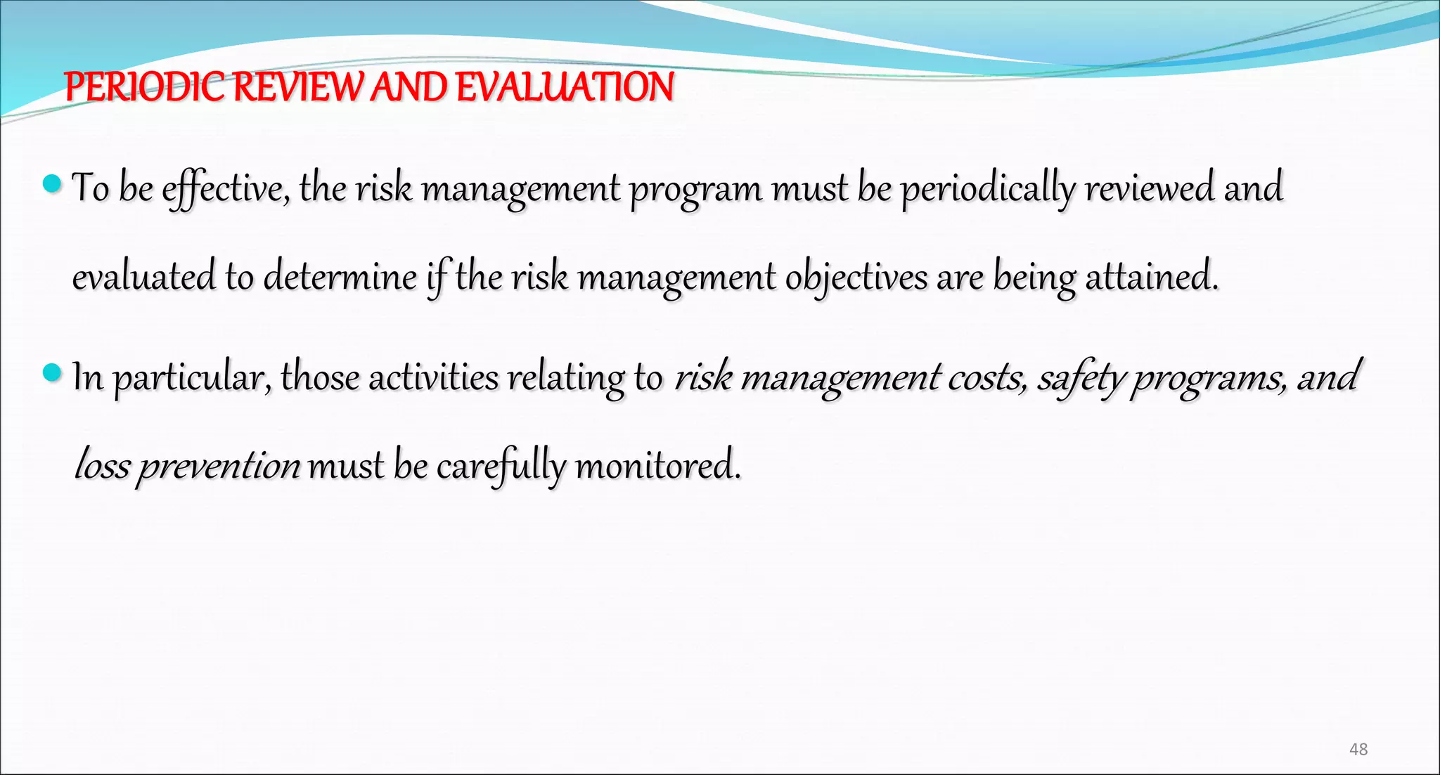 PERIODIC REVIEWAND EVALUATION
 To be effective, the risk management program must be periodically reviewed and
evaluated to determine if the risk management objectives are being attained.
 In particular, those activities relating to risk management costs, safety programs, and
loss prevention must be carefully monitored.
48
 