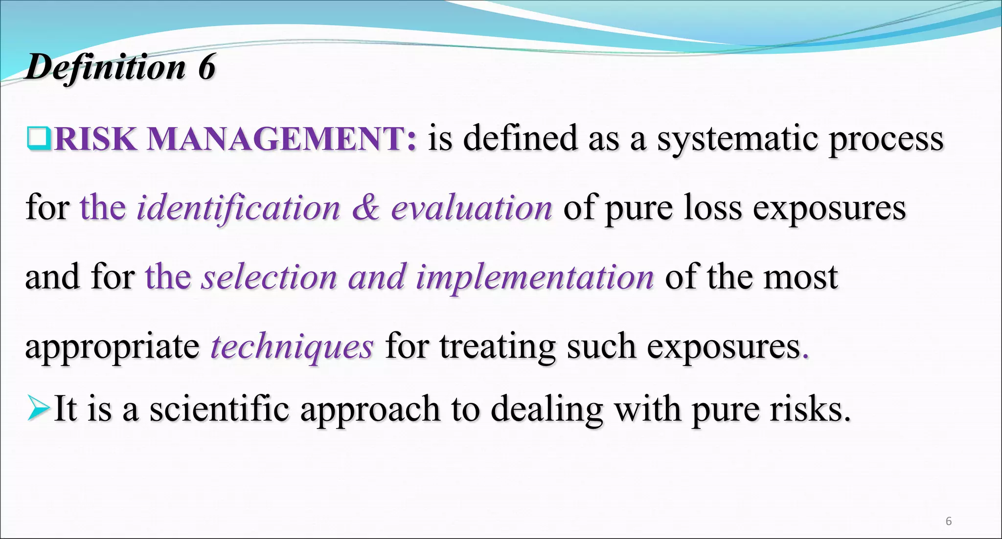 Definition 6
RISK MANAGEMENT: is defined as a systematic process
for the identification & evaluation of pure loss exposures
and for the selection and implementation of the most
appropriate techniques for treating such exposures.
It is a scientific approach to dealing with pure risks.
6
 