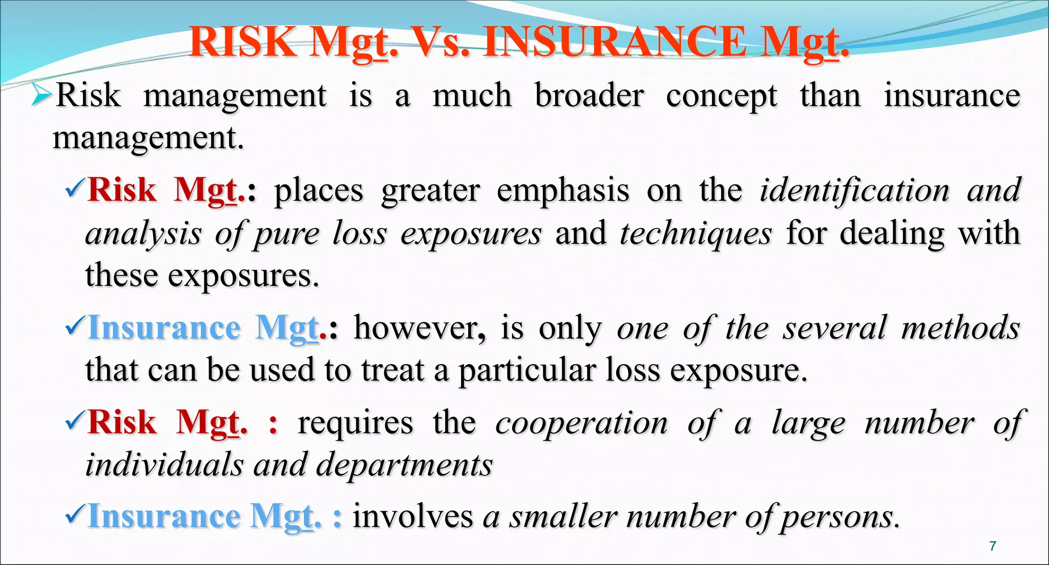 RISK Mgt. Vs. INSURANCE Mgt.
Risk management is a much broader concept than insurance
management.
Risk Mgt.: places greater emphasis on the identification and
analysis of pure loss exposures and techniques for dealing with
these exposures.
Insurance Mgt.: however, is only one of the several methods
that can be used to treat a particular loss exposure.
Risk Mgt. : requires the cooperation of a large number of
individuals and departments
Insurance Mgt. : involves a smaller number of persons.
7
 