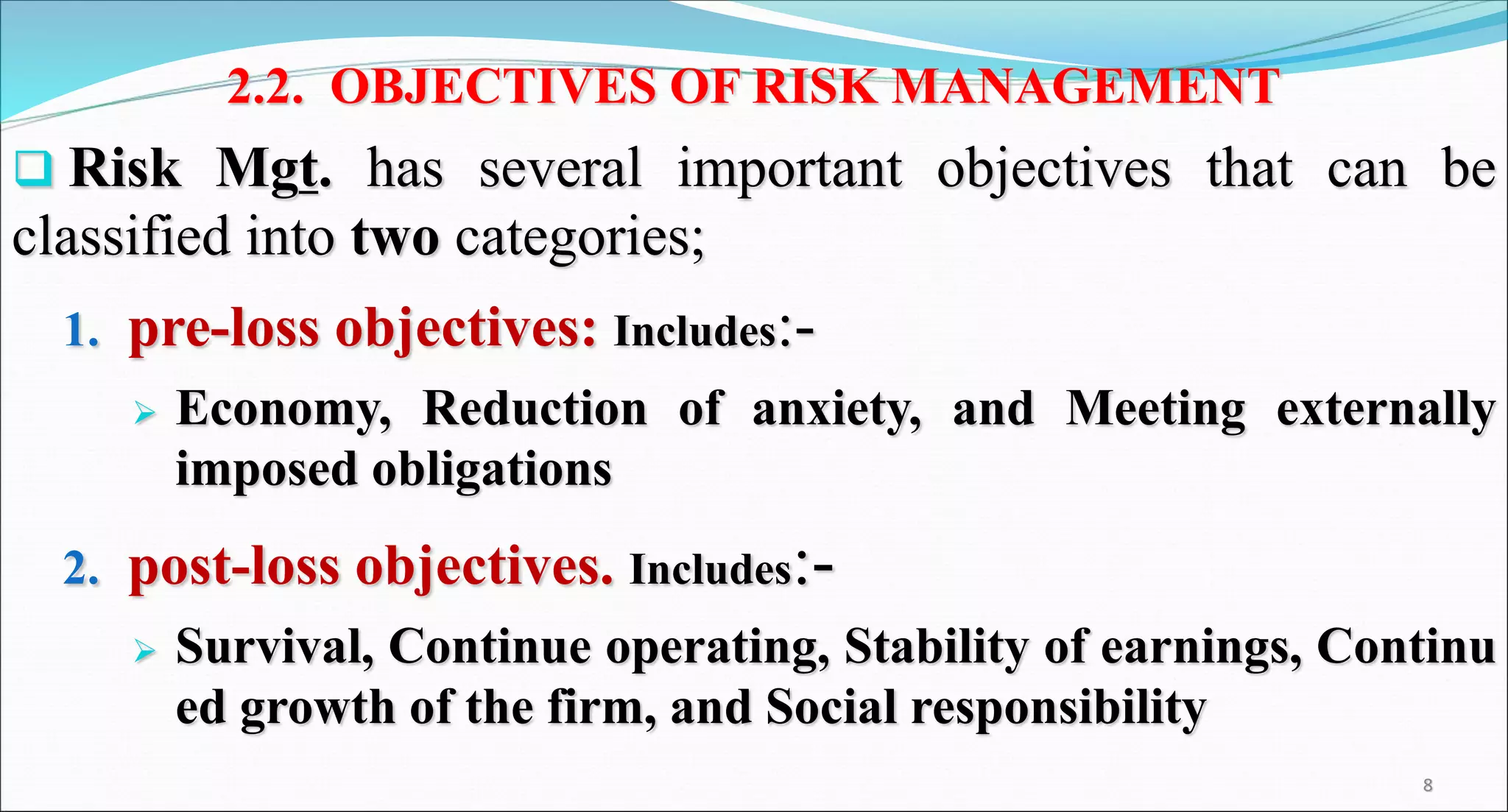 2.2. OBJECTIVES OF RISK MANAGEMENT
 Risk Mgt. has several important objectives that can be
classified into two categories;
1. pre-loss objectives: Includes:-
 Economy, Reduction of anxiety, and Meeting externally
imposed obligations
2. post-loss objectives. Includes:-
 Survival, Continue operating, Stability of earnings, Continu
ed growth of the firm, and Social responsibility
8
 