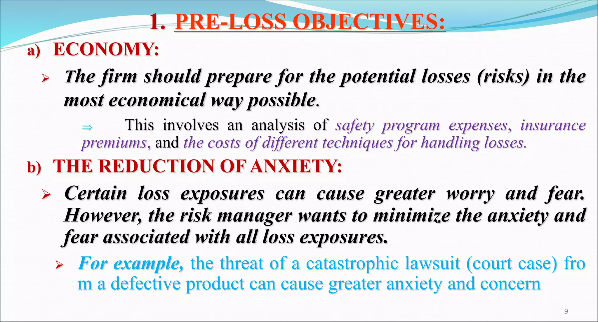 1. PRE-LOSS OBJECTIVES:
a) ECONOMY:
 The firm should prepare for the potential losses (risks) in the
most economical way possible.
 This involves an analysis of safety program expenses, insurance
premiums, and the costs of different techniques for handling losses.
b) THE REDUCTION OF ANXIETY:
 Certain loss exposures can cause greater worry and fear.
However, the risk manager wants to minimize the anxiety and
fear associated with all loss exposures.
 For example, the threat of a catastrophic lawsuit (court case) fro
m a defective product can cause greater anxiety and concern
9
 