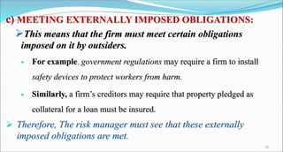 c) MEETING EXTERNALLY IMPOSED OBLIGATIONS:
This means that the firm must meet certain obligations
imposed on it by outsiders.
 For example, government regulations may require a firm to install
safety devices to protect workers from harm.
 Similarly, a firm’s creditors may require that property pledged as
collateral for a loan must be insured.
 Therefore, The risk manager must see that these externally
imposed obligations are met.
10
 