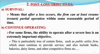 2. POST–LOSS OBJECTIVES:
a) SURVIVAL:
 Means that after a loss occurs, the firm can at least resume
(restart) partial operation within some reasonable period of
time.
b) CONTINUE OPERATING:
For some firms, the ability to operate after a severe loss is an
extremely important objective.
 This is particularly true of certain firms, such as public utility firm,
which must continue to provide service; and also include banks,
bakeries, dairy farms, and other competitive firms etc….
11
 