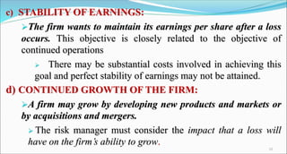 c) STABILITY OF EARNINGS:
The firm wants to maintain its earnings per share after a loss
occurs. This objective is closely related to the objective of
continued operations
 There may be substantial costs involved in achieving this
goal and perfect stability of earnings may not be attained.
d) CONTINUED GROWTH OF THE FIRM:
A firm may grow by developing new products and markets or
by acquisitions and mergers.
 The risk manager must consider the impact that a loss will
have on the firm’s ability to grow.
12
 