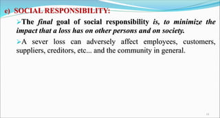 e) SOCIAL RESPONSIBILITY:
The final goal of social responsibility is, to minimize the
impact that a loss has on other persons and on society.
A sever loss can adversely affect employees, customers,
suppliers, creditors, etc... and the community in general.
13
 